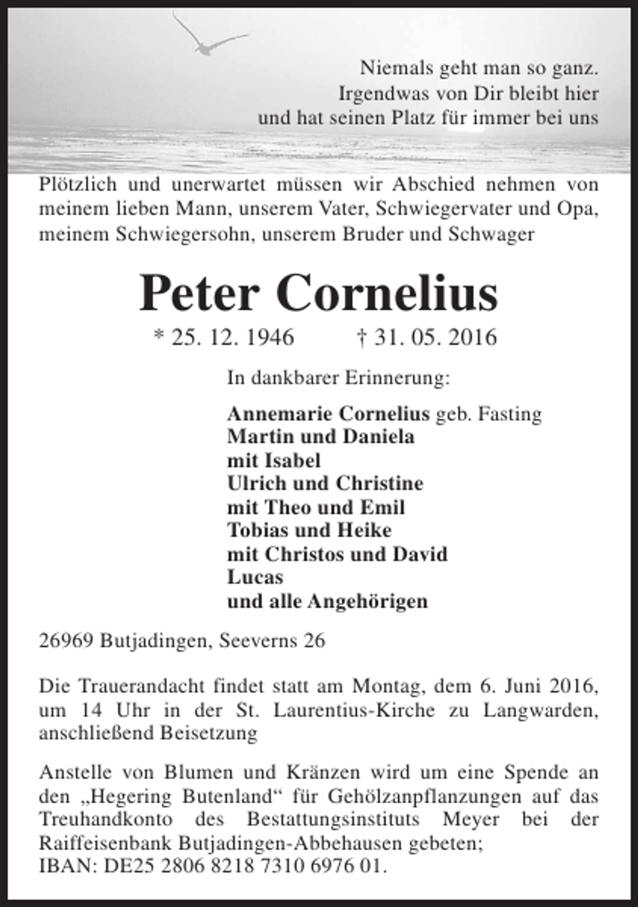 <p>Niemals geht man so ganz.<br />Irgendwas von Dir bleibt hier<br />und hat seinen Platz für immer bei uns<br />Plötzlich und unerwartet müssen wir Abschied nehmen von<br />meinem lieben Mann, unserem Vater, Schwiegervater und Opa,<br />meinem Schwiegersohn, unserem Bruder und Schwager</p><p>Peter Cornelius<br />* 25. 12. 1946</p><p>† 31. 05. 2016</p><p>In dankbarer Erinnerung:<br />Annemarie Cornelius geb. Fasting<br />Martin und Daniela<br />mit Isabel<br />Ulrich und Christine<br />mit Theo und Emil<br />Tobias und Heike<br />mit Christos und David<br />Lucas<br />und alle Angehörigen<br />26969 Butjadingen, Seeverns 26<br />Die Trauerandacht findet statt am Montag, dem 6. Juni 2016,<br />um 14 Uhr in der St. Laurentius-Kirche zu Langwarden,<br />anschließend Beisetzung<br />Anstelle von Blumen und Kränzen wird um eine Spende an<br />den „Hegering Butenland“ für Gehölzanpflanzungen auf das<br />Treuhandkonto des Bestattungsinstituts Meyer bei der<br />Raiffeisenbank Butjadingen-Abbehausen gebeten;<br />IBAN: DE25 2806 8218 7310 6976 01.</p>