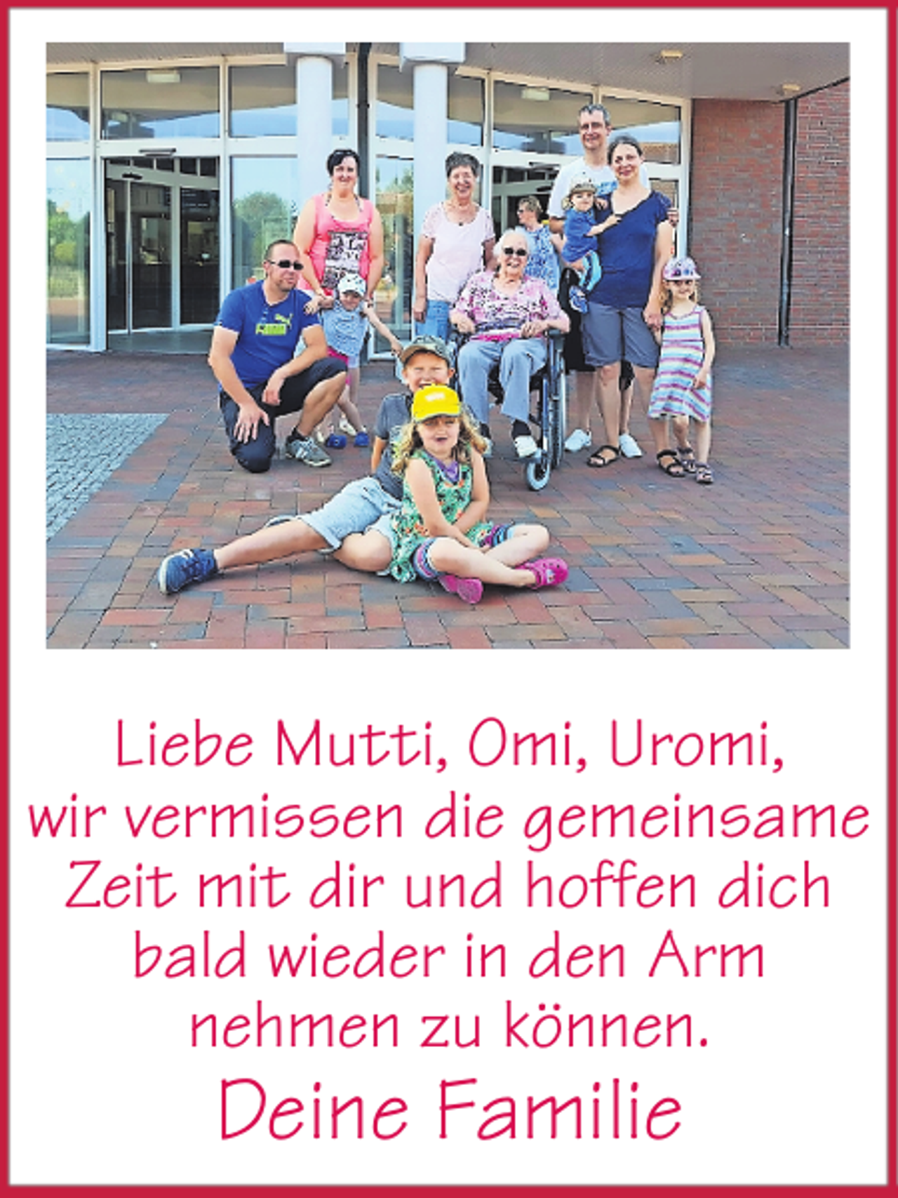 <p>Liebe Mutti, Omi, Uromi,<br />wir vermissen die gemeinsame<br />Zeit mit dir und hoffen dich<br />bald wieder in den Arm<br />nehmen zu können.</p><p>Deine Familie</p>
