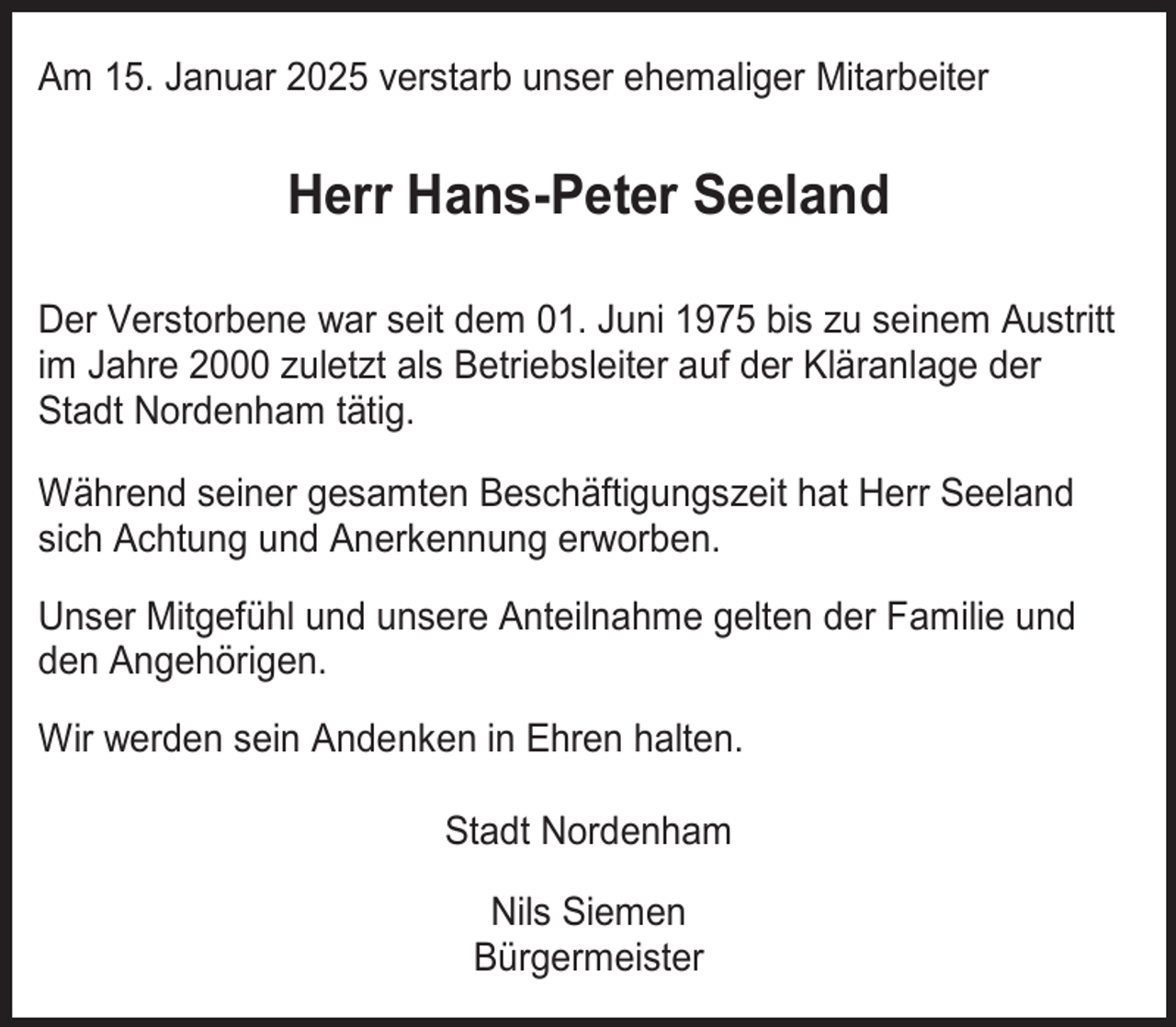 <p>Am 15. Januar 2025 verstarb unser ehemaliger Mitarbeiter</p><p>Herr Hans-Peter Seeland<br />Der Verstorbene war seit dem 01. Juni 1975 bis zu seinem Austritt<br />im Jahre 2000 zuletzt als Betriebsleiter auf der Kläranlage der<br />Stadt Nordenham tätig.<br />Während seiner gesamten Beschäftigungszeit hat Herr Seeland<br />sich Achtung und Anerkennung erworben.<br />Unser Mitgefühl und unsere Anteilnahme gelten der Familie und<br />den Angehörigen.<br />Wir werden sein Andenken in Ehren halten.<br />Stadt Nordenham<br />Nils Siemen<br />Bürgermeister</p>
