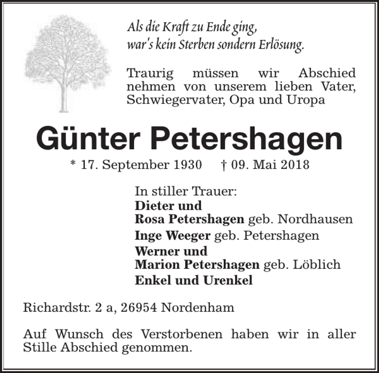 <p>Als die Kraft zu Ende ging,<br />war's kein Sterben sondern Erlösung.<br />Traurig müssen wir Abschied<br />nehmen von unserem lieben Vater,<br />Schwiegervater, Opa und Uropa</p><p>Günter Petershagen<br />* 17. September 1930</p><p>† 09. Mai 2018</p><p>In stiller Trauer:<br />Dieter und<br />Rosa Petershagen geb. Nordhausen<br />Inge Weeger geb. Petershagen<br />Werner und<br />Marion Petershagen geb. Löblich<br />Enkel und Urenkel<br />Richardstr. 2 a, 26954 Nordenham<br />Auf Wunsch des Verstorbenen haben wir in aller<br />Stille Abschied genommen.</p>