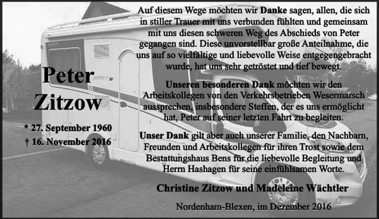 <p>Peter<br />Zitzow<br />* 27. September 1960<br />† 16. November 2016</p><p>Auf diesem Wege möchten wir Danke sagen, allen, die sich<br />in stiller Trauer mit uns verbunden fühlten und gemeinsam<br />mit uns diesen schweren Weg des Abschieds von Peter<br />gegangen sind. Diese unvorstellbar große Anteilnahme, die<br />uns auf so vielfältige und liebevolle Weise entgegengebracht<br />wurde, hat uns sehr getröstet und tief bewegt.<br />Unseren besonderen Dank möchten wir den<br />Arbeitskollegen von den Verkehrsbetrieben Wesermarsch<br />aussprechen, insbesondere Steffen, der es uns ermöglicht<br />hat, Peter auf seiner letzten Fahrt zu begleiten.<br />Unser Dank gilt aber auch unserer Familie, den Nachbarn,<br />Freunden und Arbeitskollegen für ihren Trost sowie dem<br />Bestattungshaus Bens für die liebevolle Begleitung und<br />Herrn Hashagen für seine einfühlsamen Worte.</p><p>Christine Zitzow und Madeleine Wächtler<br />Nordenham-Blexen, im Dezember 2016</p>