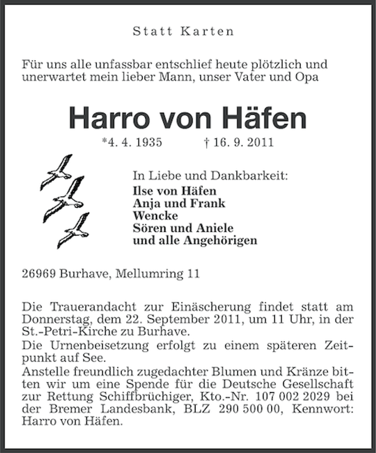 <p>Statt Karten<br />Für uns alle unfassbar entschlief heute plötzlich und<br />unerwartet mein lieber Mann, unser Vater und Opa</p><p>Harro von Häfen<br />*4. 4. 1935</p><p>† 16. 9. 2011</p><p>In Liebe und Dankbarkeit:<br />Ilse von Häfen<br />Anja und Frank<br />Wencke<br />Sören und Aniele<br />und alle Angehörigen<br />26969 Burhave, Mellumring 11<br />Die Trauerandacht zur Einäscherung findet statt am<br />Donnerstag, dem 22. September 2011, um 11 Uhr, in der<br />St.-Petri-Kirche zu Burhave.<br />Die Urnenbeisetzung erfolgt zu einem späteren Zeitpunkt auf See.<br />Anstelle freundlich zugedachter Blumen und Kränze bitten wir um eine Spende für die Deutsche Gesellschaft<br />zur Rettung Schiffbrüchiger, Kto.-Nr. 107 00029 bei<br />der Bremer Landesbank, BLZ 290 5, Kennwort:<br />Harro von Häfen.</p>