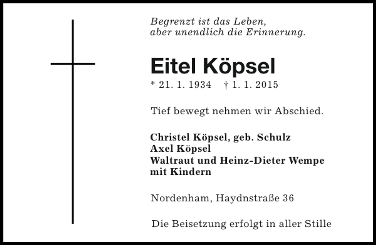 <p>Begrenzt ist das Leben,<br />aber unendlich die Erinnerung.</p><p>Eitel Köpsel<br />* 21. 1. 1934</p><p>† 1. 1. 2015</p><p>Tief bewegt nehmen wir Abschied.<br />Christel Köpsel, geb. Schulz<br />Axel Köpsel<br />Waltraut und Heinz-Dieter Wempe<br />mit Kindern<br />Nordenham, Haydnstraße 36<br />Die Beisetzung erfolgt in aller Stille</p>