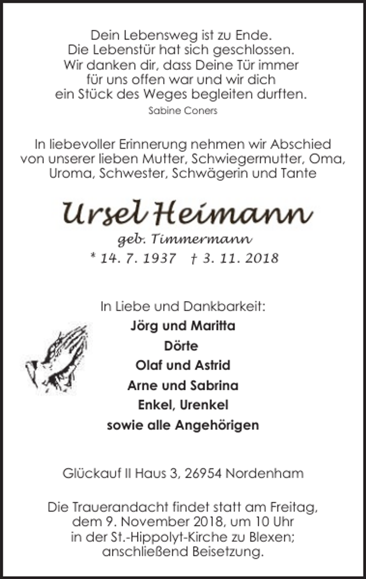 <p>Dein Lebensweg ist zu Ende.<br />Die Lebenstür hat sich geschlossen.<br />Wir danken dir, dass Deine Tür immer<br />für uns offen war und wir dich<br />ein Stück des Weges begleiten durften.<br />Sabine Coners</p><p>In liebevoller Erinnerung nehmen wir Abschied<br />von unserer lieben Mutter, Schwiegermutter, Oma,<br />Uroma, Schwester, Schwägerin und Tante</p><p>geb. Timmermann<br />* 14. 7. 1937 † 3. 11. 2018</p><p>In Liebe und Dankbarkeit:<br />Jörg und Maritta<br />Dörte<br />Olaf und Astrid<br />Arne und Sabrina<br />Enkel, Urenkel<br />sowie alle Angehörigen<br />Glückauf II Haus 3, 26954 Nordenham<br />Die Trauerandacht findet statt am Freitag,<br />dem 9. November 2018, um 10 Uhr<br />in der St.-Hippolyt-Kirche zu Blexen;<br />anschließend Beisetzung.</p>