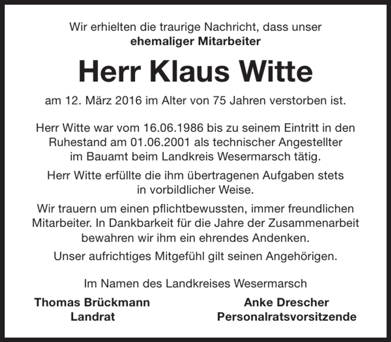 <p>Wir erhielten die traurige Nachricht, dass unser<br />ehemaliger Mitarbeiter</p><p>Herr Klaus Witte<br />am 12. März 2016 im Alter von 75 Jahren verstorben ist.<br />Herr Witte war vom 16.06.1986 bis zu seinem Eintritt in den<br />Ruhestand am 01.06.2001 als technischer Angestellter<br />im Bauamt beim Landkreis Wesermarsch tätig.<br />Herr Witte erfüllte die ihm übertragenen Aufgaben stets<br />in vorbildlicher Weise.<br />Wir trauern um einen pflichtbewussten, immer freundlichen<br />Mitarbeiter. In Dankbarkeit für die Jahre der Zusammenarbeit<br />bewahren wir ihm ein ehrendes Andenken.<br />Unser aufrichtiges Mitgefühl gilt seinen Angehörigen.<br />Im Namen des Landkreises Wesermarsch<br />Thomas Brückmann<br />Landrat</p><p>Anke Drescher<br />Personalratsvorsitzende</p>