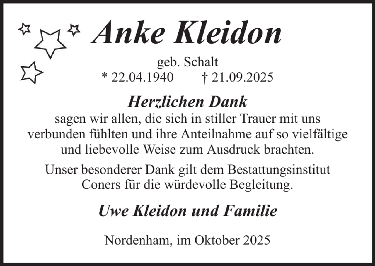 <p>Anke Kleidon<br />geb. Schalt<br />* 22.04.1940<br />† 21.09.2025</p><p>Herzlichen Dank<br />sagen wir allen, die sich in stiller Trauer mit uns<br />verbunden fühlten und ihre Anteilnahme auf so vielfältige<br />und liebevolle Weise zum Ausdruck brachten.<br />Unser besonderer Dank gilt dem Bestattungsinstitut<br />Coners für die würdevolle Begleitung.</p><p>Uwe Kleidon und Familie<br />Nordenham, im Oktober 2025</p>