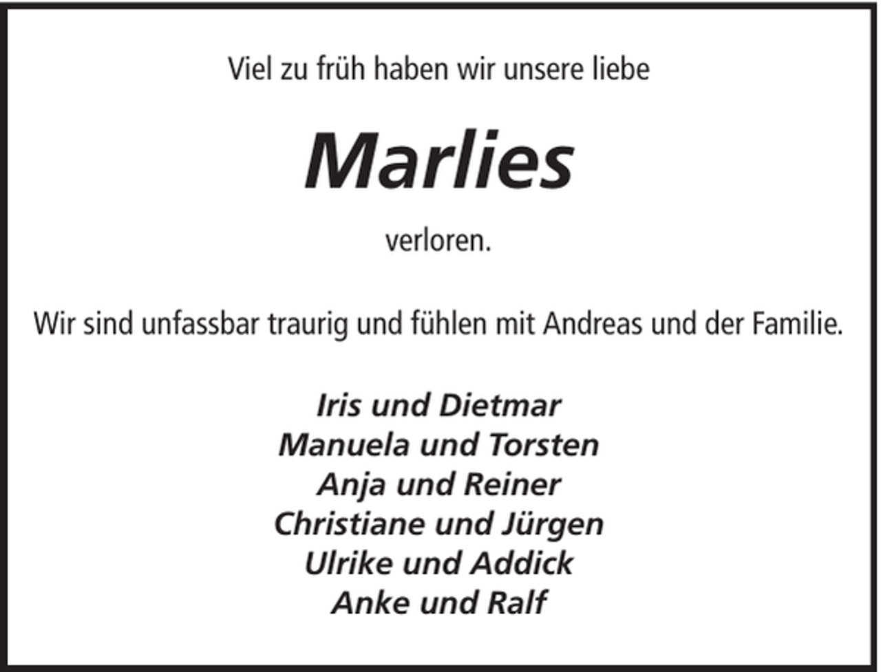 <p>Viel zu früh haben wir unsere liebe</p><p>Marlies<br />verloren.<br />Wir sind unfassbar traurig und fühlen mit Andreas und der Familie.<br />Iris und Dietmar<br />Manuela und Torsten<br />Anja und Reiner<br />Christiane und Jürgen<br />Ulrike und Addick<br />Anke und Ralf</p>