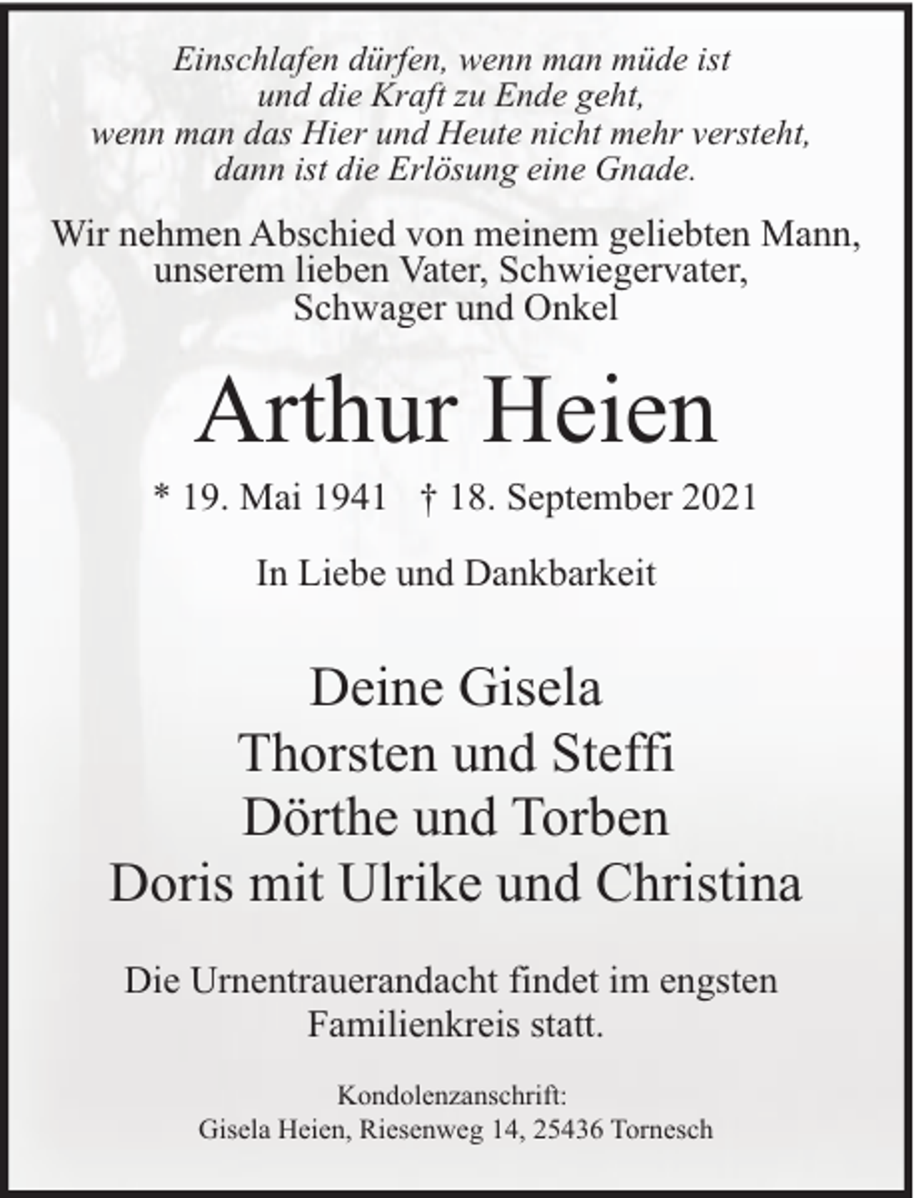 <p>Einschlafen dürfen, wenn man müde ist<br />und die Kraft zu Ende geht,<br />wenn man das Hier und Heute nicht mehr versteht,<br />dann ist die Erlösung eine Gnade.</p><p>Wir nehmen Abschied von meinem geliebten Mann,<br />unserem lieben Vater, Schwiegervater,<br />Schwager und Onkel</p><p>Arthur Heien</p><p>* 19. Mai 1941 † 18. September 2021<br />In Liebe und Dankbarkeit</p><p>Deine Gisela<br />Thorsten und Steffi<br />Dörthe und Torben<br />Doris mit Ulrike und Christina<br />Die Urnentrauerandacht findet im engsten<br />Familienkreis statt.<br />Kondolenzanschrift:<br />Gisela Heien, Riesenweg 14, 25436 Tornesch</p>