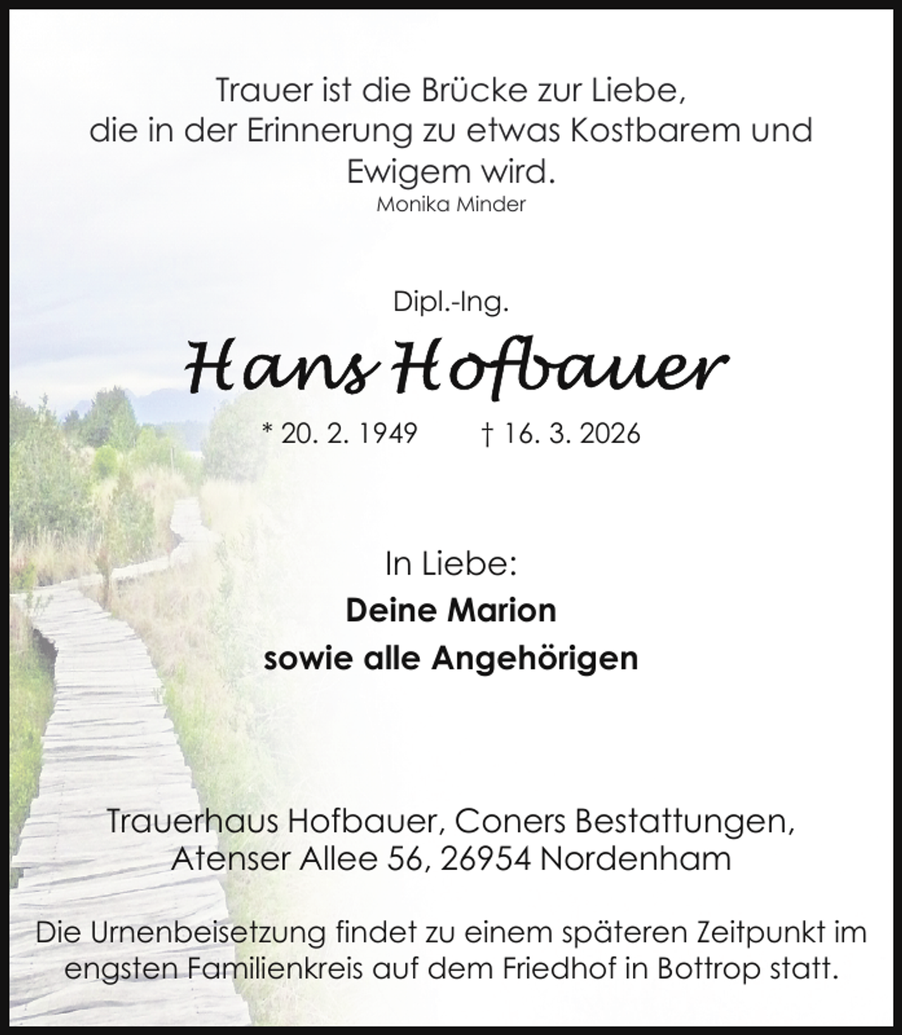 <p>Trauer ist die Brücke zur Liebe,<br />die in der Erinnerung zu etwas Kostbarem und<br />Ewigem wird.<br />Monika Minder</p>
<p>Dipl.-Ing.</p>
<p>* 20. 2. 1949</p>
<p>† 16. 3. 2026</p>
<p>In Liebe:<br />Deine Marion<br />sowie alle Angehörigen</p>
<p>Trauerhaus Hofbauer, Coners Bestattungen,<br />Atenser Allee 56, 26954 Nordenham<br />Die Urnenbeisetzung findet zu einem späteren Zeitpunkt im<br />engsten Familienkreis auf dem Friedhof in Bottrop statt.</p>