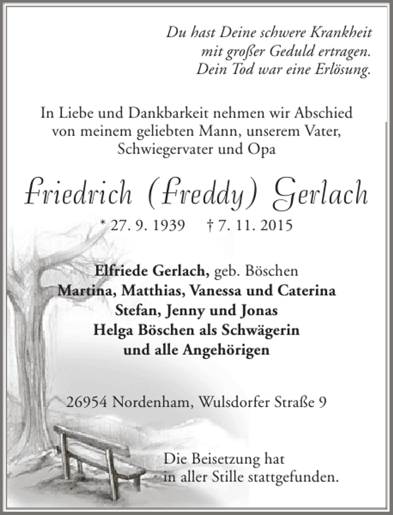 <p>Du hast Deine schwere Krankheit<br />mit groÃŸer Geduld ertragen.<br />Dein Tod war eine ErlÃ¶sung.<br />In Liebe und Dankbarkeit nehmen wir Abschied<br />von meinem geliebten Mann, unserem Vater,<br />Schwiegervater und Opa</p><p>Friedrich (Freddy) Gerlach<br />* 27. 9. 1939</p><p>Â† 7. 11. 2015</p><p>Elfriede Gerlach, geb. BÃ¶schen<br />Martina, Matthias, Vanessa und Caterina<br />Stefan, Jenny und Jonas<br />Helga BÃ¶schen als SchwÃ¤gerin<br />und alle AngehÃ¶rigen<br />26954 Nordenham, Wulsdorfer StraÃŸe 9<br />Die Beisetzung hat<br />in aller Stille stattgefunden.</p>