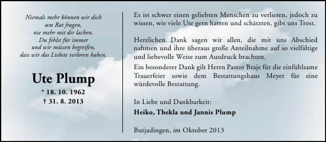 <p>Niemals mehr können wir dich<br />um Rat fragen,<br />nie mehr mit dir lachen.<br />Du fehlst für immer<br />und wir müssen begreifen,<br />dass wir das Liebste verloren haben.</p><p>Ute Plump<br />* 18. 10. 1962<br />† 31. 8. 2013</p><p>Es ist schwer einen geliebten Menschen zu verlieren, jedoch zu<br />wissen, wie viele Ute gern hatten und schätzten, gibt uns Trost.<br />Herzlichen Dank sagen wir allen, die mit uns Abschied<br />nahmen und ihre überaus große Anteilnahme auf so vielfältige<br />und liebevolle Weise zum Ausdruck brachten.<br />Ein besonderer Dank gilt Herrn Pastor Braje für die einfühlsame<br />Trauerfeier sowie dem Bestattungshaus Meyer für eine<br />würdevolle Bestattung.<br />In Liebe und Dankbarkeit:<br />Heiko, Thekla und Jannis Plump<br />Butjadingen, im Oktober 2013</p>