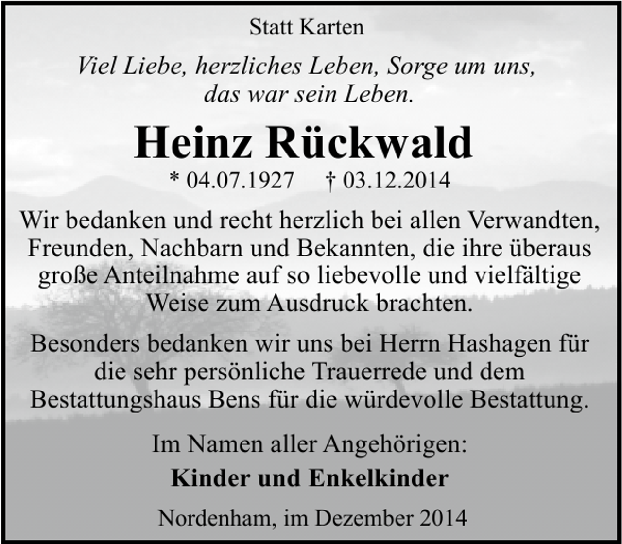 <p>Statt Karten</p><p>Viel Liebe, herzliches Leben, Sorge um uns,<br />das war sein Leben.</p><p>Heinz Rückwald<br />* 04.07.1927</p><p>† 03.12.2014</p><p>Wir bedanken und recht herzlich bei allen Verwandten,<br />Freunden, Nachbarn und Bekannten, die ihre überaus<br />große Anteilnahme auf so liebevolle und vielfältige<br />Weise zum Ausdruck brachten.<br />Besonders bedanken wir uns bei Herrn Hashagen für<br />die sehr persönliche Trauerrede und dem<br />Bestattungshaus Bens für die würdevolle Bestattung.</p><p>Im Namen aller Angehörigen:<br />Kinder und Enkelkinder<br />Nordenham, im Dezember 2014</p>