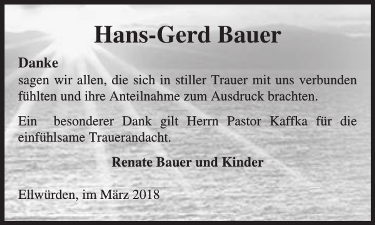 <p>Hans-Gerd Bauer<br />Danke</p><p>sagen wir allen, die sich in stiller Trauer mit uns verbunden<br />fühlten und ihre Anteilnahme zum Ausdruck brachten.<br />Ein besonderer Dank gilt Herrn Pastor Kaffka für die<br />einfühlsame Trauerandacht.<br />Renate Bauer und Kinder<br />Ellwürden, im März 2018</p>
