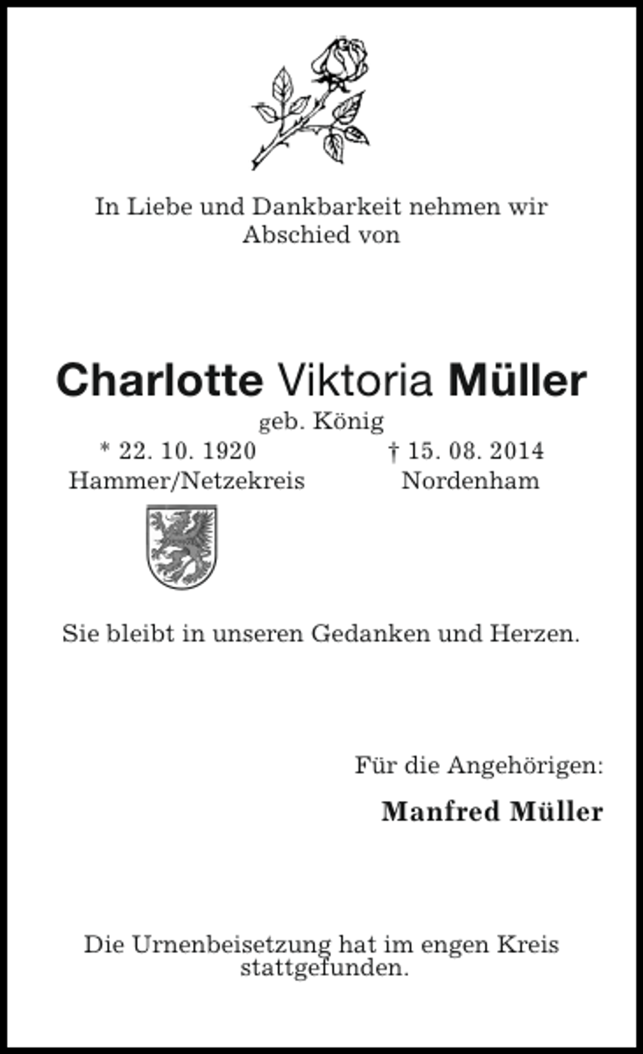 <p>In Liebe und Dankbarkeit nehmen wir<br />Abschied von</p><p>Charlotte Viktoria Müller<br />geb. König<br />* 22. 10. 1920<br />† 15. 08. 2014<br />Hammer/Netzekreis<br />Nordenham</p><p>Sie bleibt in unseren Gedanken und Herzen.</p><p>Für die Angehörigen:</p><p>Manfred Müller</p><p>Die Urnenbeisetzung hat im engen Kreis<br />stattgefunden.</p>
