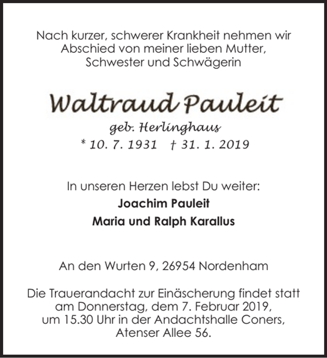<p>Nach kurzer, schwerer Krankheit nehmen wir<br />Abschied von meiner lieben Mutter,<br />Schwester und Schwägerin</p><p>geb. Herlinghaus<br />* 10. 7. 1931</p><p>† 31. 1. 2019</p><p>In unseren Herzen lebst Du weiter:<br />Joachim Pauleit<br />Maria und Ralph Karallus<br />An den Wurten 9, 26954 Nordenham<br />Die Trauerandacht zur Einäscherung findet statt<br />am Donnerstag, dem 7. Februar 2019,<br />um 15.30 Uhr in der Andachtshalle Coners,<br />Atenser Allee 56.</p>