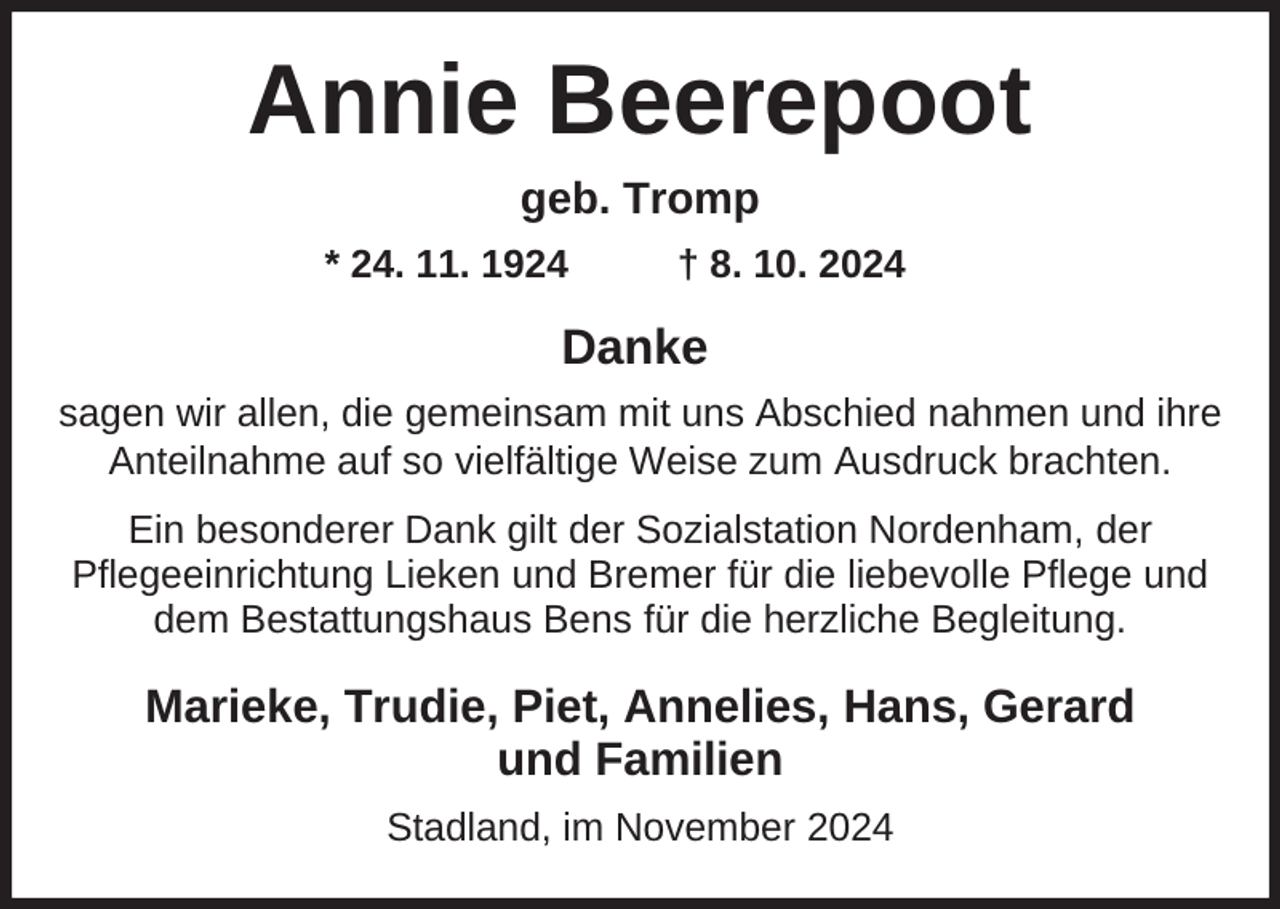 <p>Annie Beerepoot<br />geb. Tromp<br />* 24. 11. 1924</p><p>† 8. 10. 2024</p><p>Danke<br />sagen wir allen, die gemeinsam mit uns Abschied nahmen und ihre<br />Anteilnahme auf so vielfältige Weise zum Ausdruck brachten.<br />Ein besonderer Dank gilt der Sozialstation Nordenham, der<br />Pflegeeinrichtung Lieken und Bremer für die liebevolle Pflege und<br />dem Bestattungshaus Bens für die herzliche Begleitung.</p><p>Marieke, Trudie, Piet, Annelies, Hans, Gerard<br />und Familien<br />Stadland, im November 2024</p>