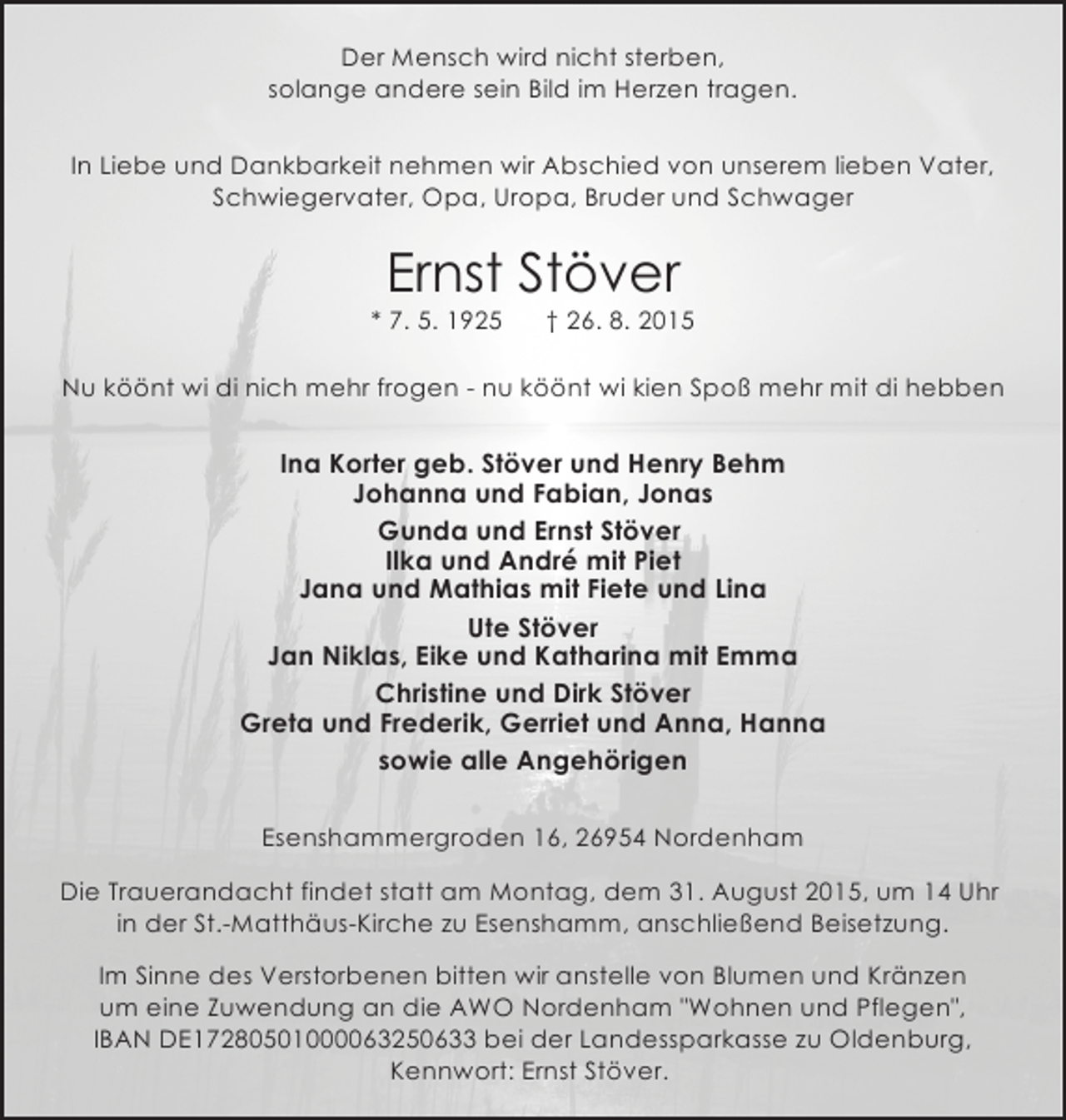 <p>Der Mensch wird nicht sterben,<br />solange andere sein Bild im Herzen tragen.<br />In Liebe und Dankbarkeit nehmen wir Abschied von unserem lieben Vater,<br />Schwiegervater, Opa, Uropa, Bruder und Schwager</p>
<p>Ernst Stöver</p>
<p>* 7. 5. 1925</p>
<p>† 26. 8. 2015</p>
<p>Nu köönt wi di nich mehr frogen - nu köönt wi kien Spoß mehr mit di hebben</p>
<p>Ina Korter geb. Stöver und Henry Behm<br />Johanna und Fabian, Jonas<br />Gunda und Ernst Stöver<br />Ilka und André mit Piet<br />Jana und Mathias mit Fiete und Lina<br />Ute Stöver<br />Jan Niklas, Eike und Katharina mit Emma<br />Christine und Dirk Stöver<br />Greta und Frederik, Gerriet und Anna, Hanna<br />sowie alle Angehörigen<br />Esenshammergroden 16, 26954 Nordenham<br />Die Trauerandacht findet statt am Montag, dem 31. August 2015, um 14 Uhr<br />in der St.-Matthäus-Kirche zu Esenshamm, anschließend Beisetzung.<br />Im Sinne des Verstorbenen bitten wir anstelle von Blumen und Kränzen<br />um eine Zuwendung an die AWO Nordenham "Wohnen und Pflegen",<br />IBAN DE17280501000063250633 bei der Landessparkasse zu Oldenburg,<br />Kennwort: Ernst Stöver.</p>
