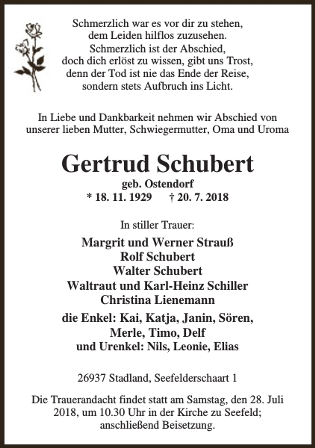 <p>Schmerzlich war es vor dir zu stehen,<br />dem Leiden hilflos zuzusehen.<br />Schmerzlich ist der Abschied,<br />doch dich erlöst zu wissen, gibt uns Trost,<br />denn der Tod ist nie das Ende der Reise,<br />sondern stets Aufbruch ins Licht.<br />In Liebe und Dankbarkeit nehmen wir Abschied von<br />unserer lieben Mutter, Schwiegermutter, Oma und Uroma</p><p>Gertrud Schubert<br />geb. Ostendorf<br />* 18. 11. 1929<br />† 20. 7. 2018<br />In stiller Trauer:</p><p>Margrit und Werner Strauß<br />Rolf Schubert<br />Walter Schubert<br />Waltraut und Karl-Heinz Schiller<br />Christina Lienemann<br />die Enkel: Kai, Katja, Janin, Sören,<br />Merle, Timo, Delf<br />und Urenkel: Nils, Leonie, Elias<br />26937 Stadland, Seefelderschaart 1<br />Die Trauerandacht findet statt am Samstag, den 28. Juli<br />2018, um 10.30 Uhr in der Kirche zu Seefeld;<br />anschließend Beisetzung.</p>