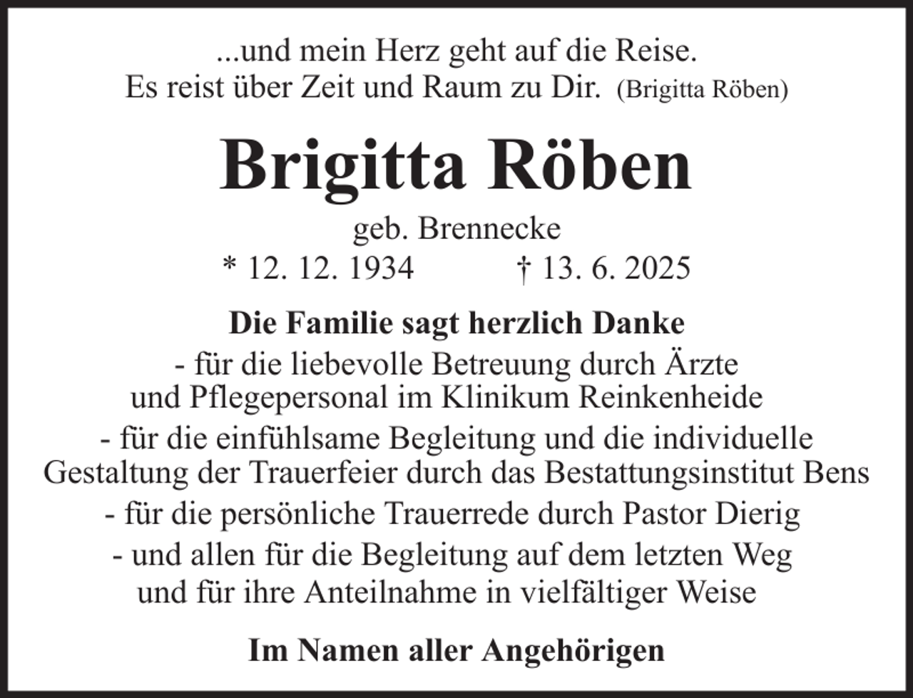 <p>...und mein Herz geht auf die Reise.<br />Es reist über Zeit und Raum zu Dir. (Brigitta Röben)</p>
<p>Brigitta Röben<br />geb. Brennecke<br />* 12. 12. 1934<br />† 13. 6. 2025<br />Die Familie sagt herzlich Danke<br />- für die liebevolle Betreuung durch Ärzte<br />und Pflegepersonal im Klinikum Reinkenheide<br />- für die einfühlsame Begleitung und die individuelle<br />Gestaltung der Trauerfeier durch das Bestattungsinstitut Bens<br />- für die persönliche Trauerrede durch Pastor Dierig<br />- und allen für die Begleitung auf dem letzten Weg<br />und für ihre Anteilnahme in vielfältiger Weise<br />Im Namen aller Angehörigen</p>