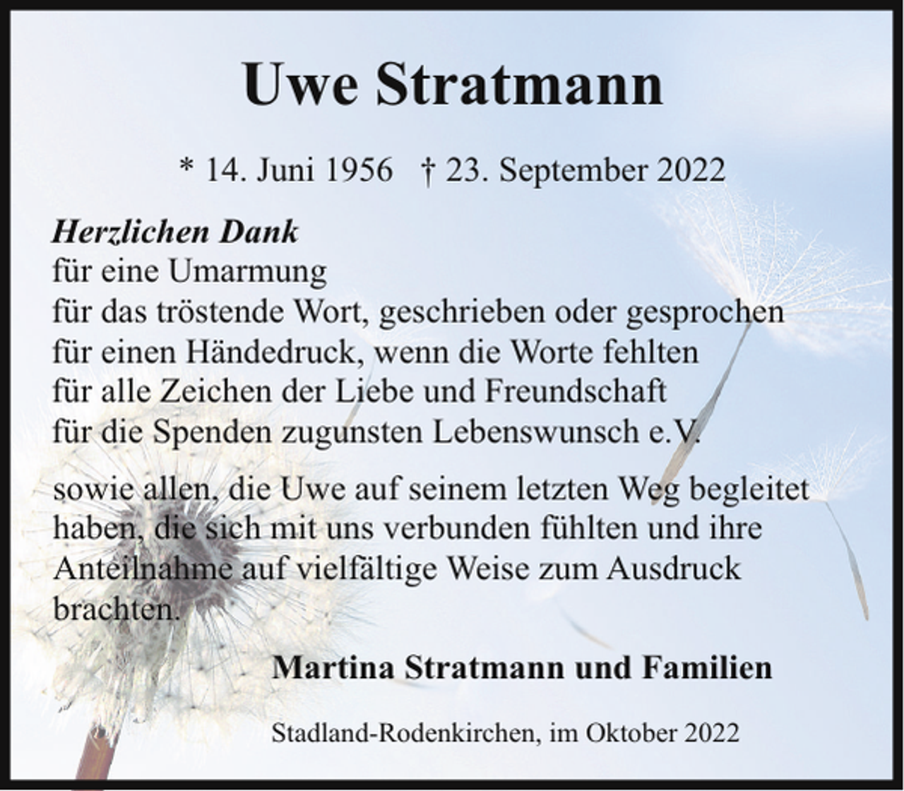 <p>Uwe Stratmann<br />* 14. Juni 1956 † 23. September 2022<br />Herzlichen Dank<br />für eine Umarmung<br />für das tröstende Wort, geschrieben oder gesprochen<br />für einen Händedruck, wenn die Worte fehlten<br />für alle Zeichen der Liebe und Freundschaft<br />für die Spenden zugunsten Lebenswunsch e.V.<br />sowie allen, die Uwe auf seinem letzten Weg begleitet<br />haben, die sich mit uns verbunden fühlten und ihre<br />Anteilnahme auf vielfältige Weise zum Ausdruck<br />brachten.<br />Martina Stratmann und Familien<br />Stadland-Rodenkirchen, im Oktober 2022</p>