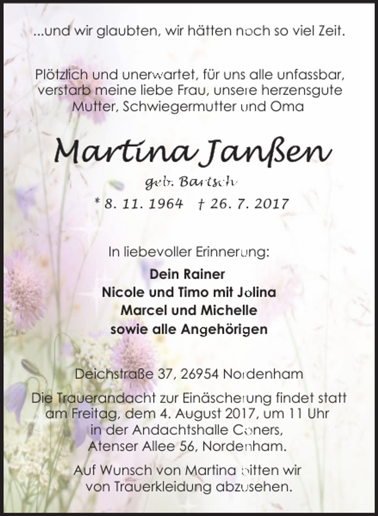 <p>...und wir glaubten, wir hätten no<br />och so viel Zeit.<br />Plötzlich und unerw<br />rwartet, für uns alle unfassbar,<br />verstarb meine liebe Frau, unserre herzensgute<br />Mutter, Schwiegermutter und Oma</p>
<p>Martina Janßen</p>
<p>* 8. 11. 1964</p>
<p>† 26. 7. 2017</p>
<p>In liebevoller Erinneru<br />ung:<br />Dein Rainer<br />Nicole und Timo mit Jo<br />olina<br />Marcel und Michelle<br />gehörig<br />gen<br />sowie alle Ang<br />Deichstraße 37, 26954 Norrdenham<br />Die Trauerandacht zur Einäscherrung findet statt<br />am Freitag, dem 4. August 2017, um 11 Uhr<br />in der Andachtshalle Co<br />oners,<br />Atenser Allee 56, Norden<br />nham.<br />Auf Wunsch von Martina bitten wir<br />usehen.<br />von Trauerkleidung abzu</p>