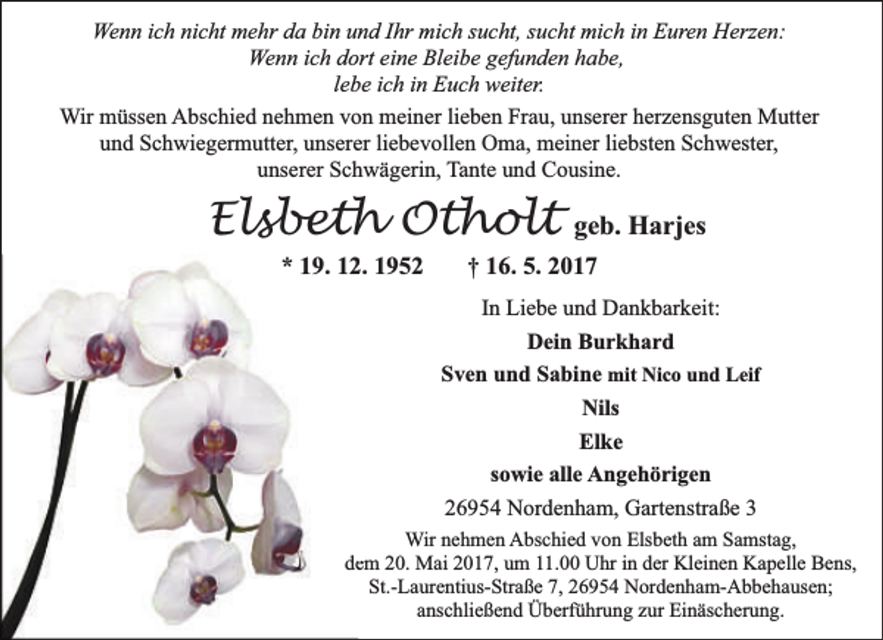 <p>Wenn ich nicht mehr da bin und Ihr mich sucht, sucht mich in Euren Herzen:<br />Wenn ich dort eine Bleibe gefunden habe,<br />lebe ich in Euch weiter.<br />Wir müssen Abschied nehmen von meiner lieben Frau, unserer herzensguten Mutter<br />und Schwiegermutter, unserer liebevollen Oma, meiner liebsten Schwester,<br />unserer Schwägerin, Tante und Cousine.</p><p>Elsbeth Otholt<br />* 19. 122. 1952</p><p>geb. Harjes</p><p>† 16. 5. 2017</p><p>In Liebe und Dankbarkeit:<br />Dein Burkhard<br />Sven und Sabine mit Nico und Leif<br />Nils<br />Elke<br />sowie alle Angehörigen<br />26954 Nordenham, Gartenstraße 3<br />Wir nehmen Abschied von Elsbeth am Samstag,<br />deem 20. Mai 2017, um 11.00 Uhr in der Kleinen Kapelle Bens,<br />St.-Laurentius-Straße 7, 26954 Nordenham-Abbehausen;<br />anschließend Überführung zur Einäscherung.</p>