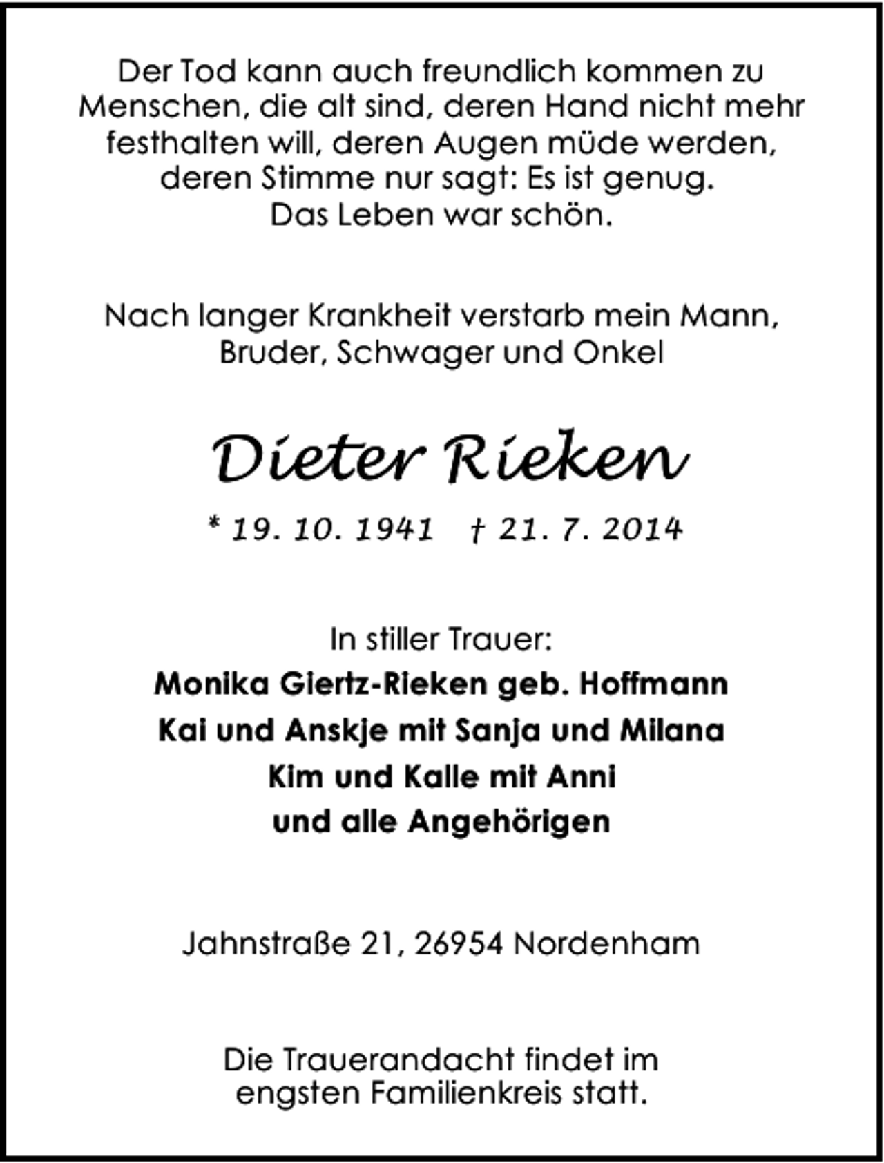 <p>Der Tod kann auch freundlich kommen zu<br />Menschen, die alt sind, deren Hand nicht mehr<br />festhalten will, deren Augen müde werden,<br />deren Stimme nur sagt: Es ist genug.<br />Das Leben war schön.<br />Nach langer Krankheit verstarb mein Mann,<br />Bruder, Schwager und Onkel</p><p>Dieter Rieken<br />* 19. 10. 1941</p><p>† 21. 7. 2014</p><p>In stiller Trauer:<br />Monika Giertz-Rieken geb. Hoffmann<br />Kai und Anskje mit Sanja und Milana<br />Kim und Kalle mit Anni<br />und alle Angehörigen<br />Jahnstraße 21, 26954 Nordenham<br />Die Trauerandacht findet im<br />engsten Familienkreis statt.</p>