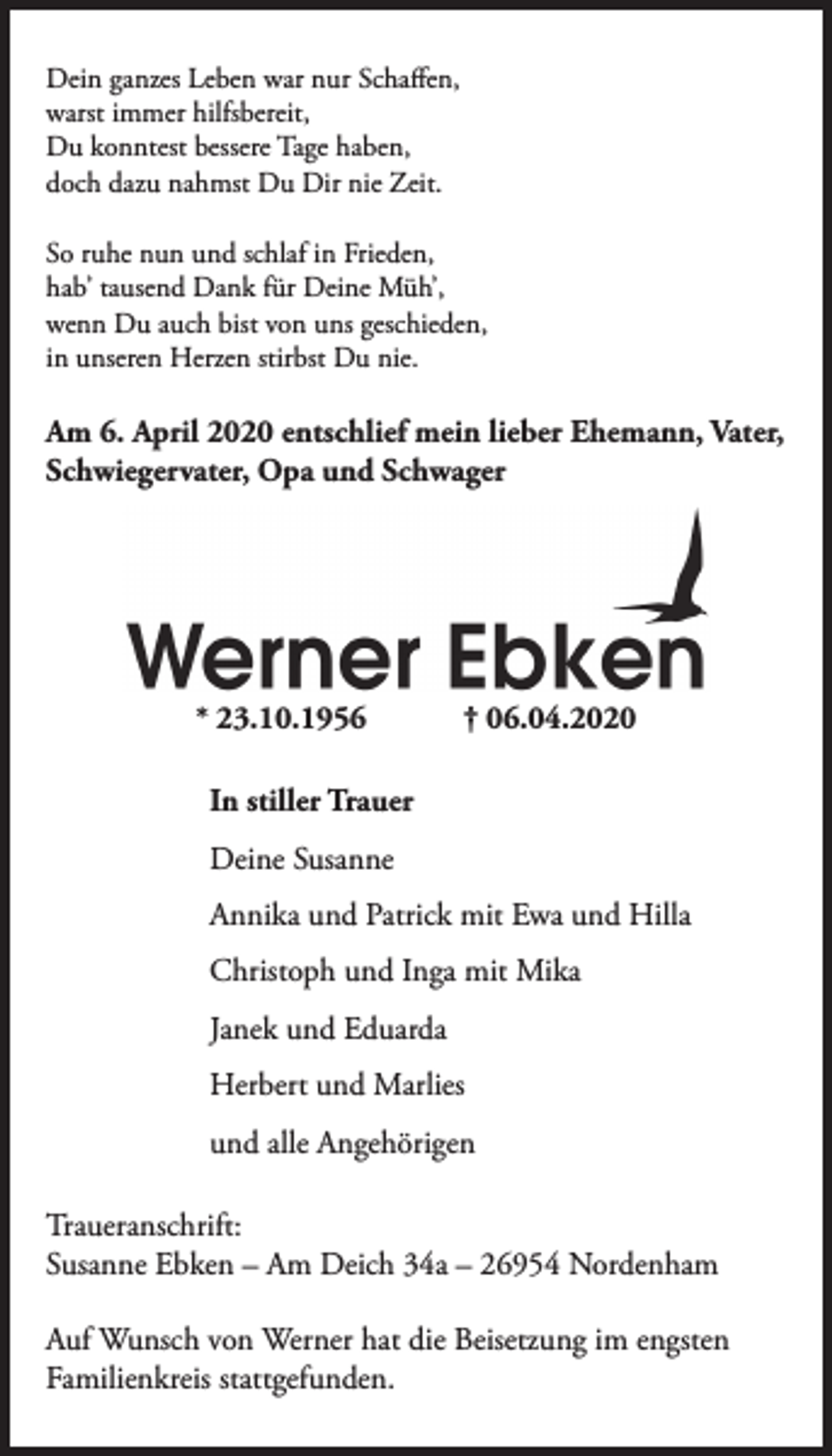 <p>Dein ganzes Leben war nur Schaffen,<br />warst immer hilfsbereit,<br />Du konntest bessere Tage haben,<br />doch dazu nahmst Du Dir nie Zeit.<br />So ruhe nun und schlaf in Frieden,<br />hab’ tausend Dank für Deine Müh’,<br />wenn Du auch bist von uns geschieden,<br />in unseren Herzen stirbst Du nie.</p><p>Am 6. April 2020 entschlief mein lieber Ehemann, Vater,<br />Schwiegervater, Opa und Schwager</p><p>* 23.10.1956</p><p>† 06.04.2020</p><p>In stiller Trauer<br />Deine Susanne<br />Annika und Patrick mit Ewa und Hilla<br />Christoph und Inga mit Mika<br />Janek und Eduarda<br />Herbert und Marlies<br />und alle Angehörigen<br />Traueranschrift:<br />Susanne Ebken – Am Deich 34a – 26954 Nordenham<br />Auf Wunsch von Werner hat die Beisetzung im engsten<br />Familienkreis stattgefunden.</p>