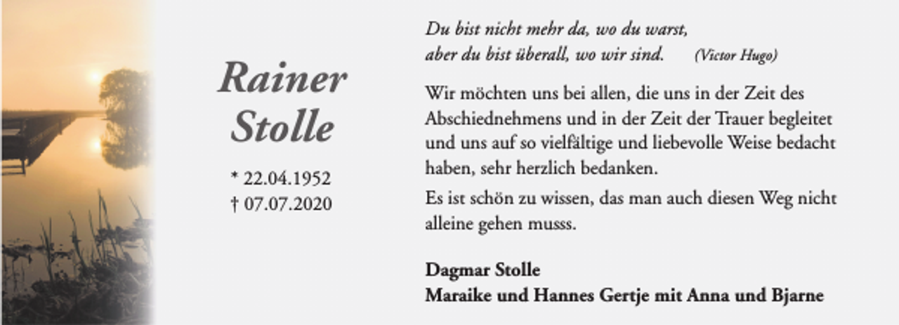 <p>Rainer<br />Stolle<br />* 22.04.1952<br />† 07.07.2020</p><p>Du bist nicht mehr da, wo du warst,<br />aber du bist überall, wo wir sind. (Victor Hugo)<br />Wir möchten uns bei allen, die uns in der Zeit des<br />Abschiednehmens und in der Zeit der Trauer begleitet<br />und uns auf so vielfältige und liebevolle Weise bedacht<br />haben, sehr herzlich bedanken.<br />Es ist schön zu wissen, das man auch diesen Weg nicht<br />alleine gehen musss.<br />Dagmar Stolle<br />Maraike und Hannes Gertje mit Anna und Bjarne</p>