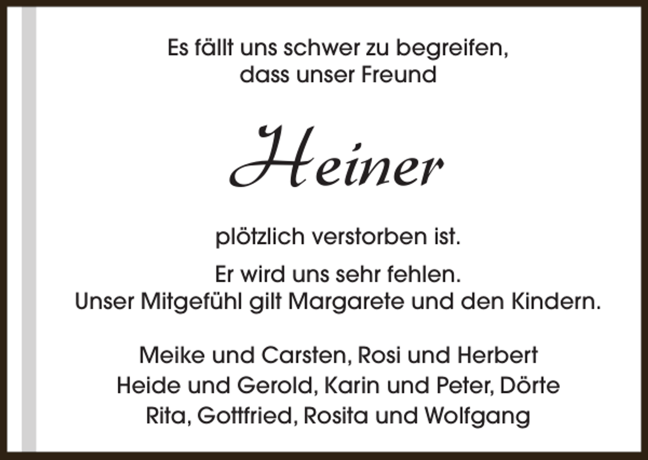 <p>Es fällt uns schwer zu begreifen,<br />dass unser Freund</p><p>Heiner<br />plötzlich verstorben ist.<br />Er wird uns sehr fehlen.<br />Unser Mitgefühl gilt Margarete und den Kindern.<br />Meike und Carsten, Rosi und Herbert<br />Heide und Gerold, Karin und Peter, Dörte<br />Rita, Gottfried, Rosita und Wolfgang</p>