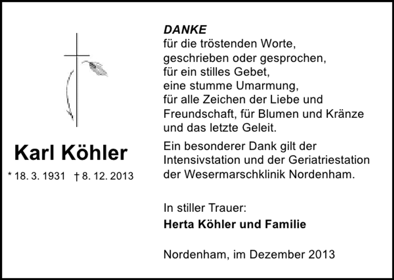 <p>DANKE<br />für die tröstenden Worte,<br />geschrieben oder gesprochen,<br />für ein stilles Gebet,<br />eine stumme Umarmung,<br />für alle Zeichen der Liebe und<br />Freundschaft, für Blumen und Kränze<br />und das letzte Geleit.</p><p>Karl Köhler<br />* 18. 3. 1931 † 8. 12. 2013</p><p>Ein besonderer Dank gilt der<br />Intensivstation und der Geriatriestation<br />der Wesermarschklinik Nordenham.<br />In stiller Trauer:<br />Herta Köhler und Familie<br />Nordenham, im Dezember 2013</p>