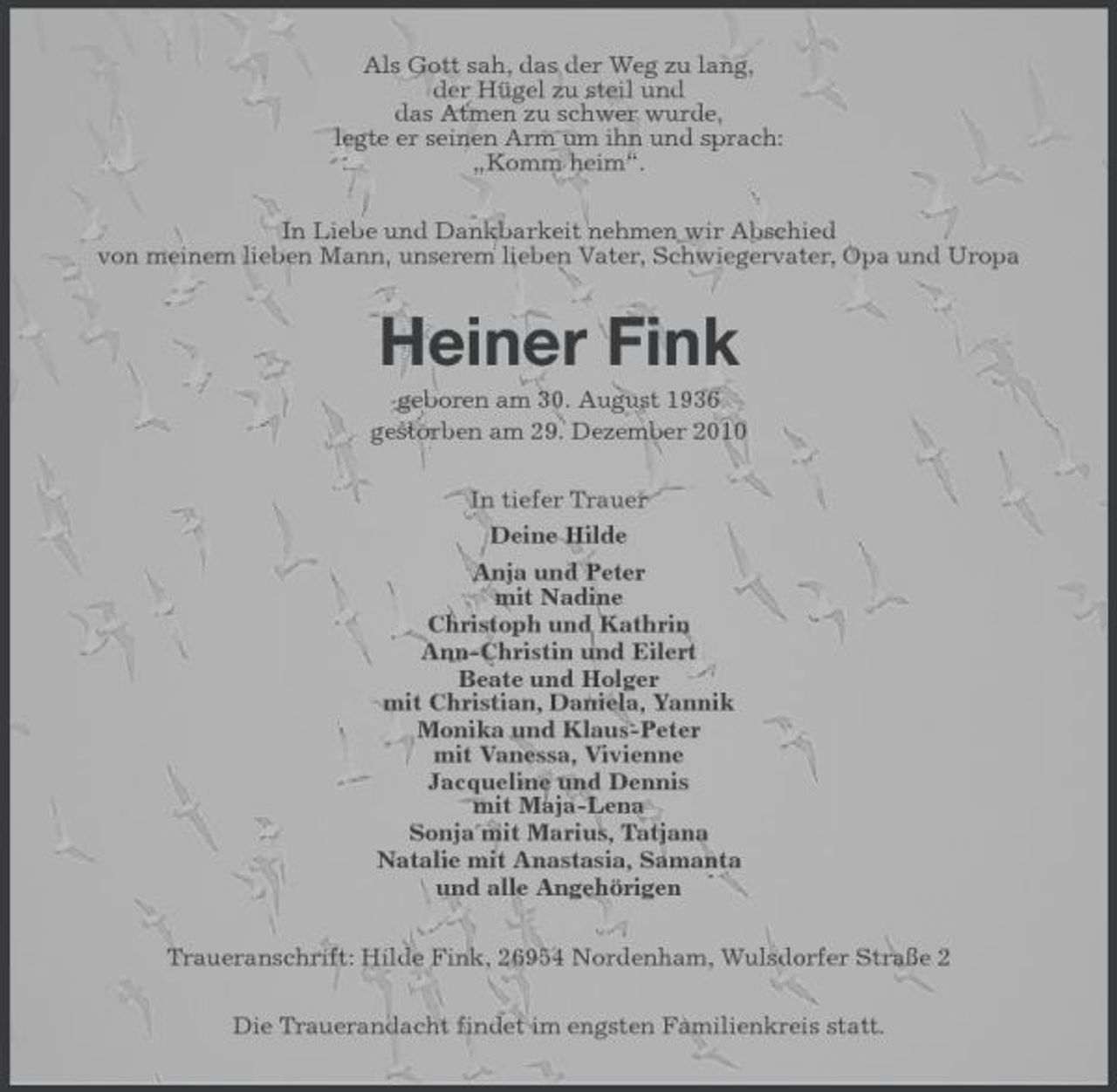 <p>Als Gott sah, das der Weg zu lang, der Hügel zu steil und das Atmen zu schwer wurde, legte er seinen Arm um ihn und sprach: „Komm heim“. In Liebe und Dankbarkeit nehmen wir Abschied von meinem lieben Mann, unserem lieben Vater, Schwiegervater, Opa und Uropa</p>
<p>Heiner Fink<br />geboren am 30. August 1936 gestorben am 29. Dezember 2010 In tiefer Trauer Deine Hilde Anja und Peter mit Nadine Christoph und Kathrin Ann-Christin und Eilert Beate und Holger mit Christian, Daniela, Yannik Monika und Klaus-Peter mit Vanessa, Vivienne Jacqueline und Dennis mit Maja-Lena Sonja mit Marius, Tatjana Natalie mit Anastasia, Samanta und alle Angehörigen Traueranschrift: Hilde Fink, 26954 Nordenham, Wulsdorfer Straße 2 Die Trauerandacht findet im engsten Familienkreis statt.</p>