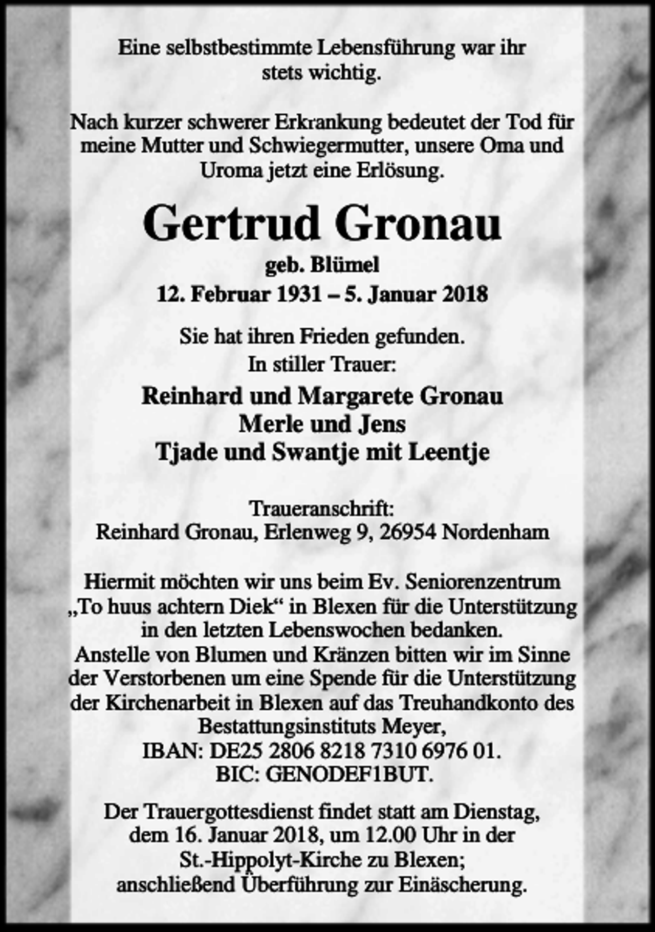 <p>Eine selbstbestimmte Lebensführung war ihr<br />stets wichtig.<br />krankung bedeutet der Tod für<br />Nach kurzer schwerer Erkr<br />meine Mutter und Schwiegermutter, unsere Oma und<br />Uroma jetzt eine Erlösung.</p><p>Gertrud Gronau<br />geb. Blümel<br />12. Februar 1931 – 5. Januar 2018<br />Sie hat ihren Frieden gefunden.<br />In stiller Trauer:</p><p>Reinhard und Margarete Gronau<br />Merle und Jens<br />Tjade und Swantje mit Leentje<br />Traueranschrift:<br />Reinhard Gronau, Erlenweg 9, 26954 Nordenham<br />Hiermit möchten wir uns beim Ev. Seniorenzentrum<br />„To huus achtern Diek“ in Blexen für die Unterstützung<br />in den letzten Lebenswochen bedanken.<br />Anstelle von Blumen und Kränzen bitten wir im Sinne<br />der Verstorbenen um eine Spende für die Unterstützung<br />der Kirchenarbeit in Blexen auf das Treuhandkonto des<br />Bestattungsinstituts Meyer,<br />IBAN: DE25 2806 8218 7310 6976 01.<br />BIC: GENODEF1BUT.<br />Der Trauergottesdienst findet statt am Dienstag,<br />dem 16. Januar 2018, um 12.00 Uhr in der<br />St.-Hippolyt-Kirche zu Blexen;<br />anschließend Überführung zur Einäscherung.</p>