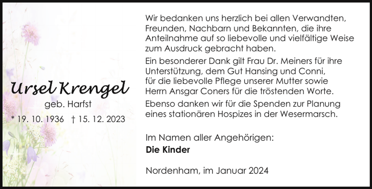 <p>geb. Harfst<br />* 19. 10. 1936 † 15. 12. 2023</p><p>Wir bedanken uns herzlich bei allen Verwandten,<br />Freunden, Nachbarn und Bekannten, die ihre<br />Anteilnahme auf so liebevolle und vielfältige Weise<br />zum Ausdruck gebracht haben.<br />Ein besonderer Dank gilt Frau Dr. Meiners für ihre<br />Unterstützung, dem Gut Hansing und Conni,<br />für die liebevolle Pflege unserer Mutter sowie<br />Herrn Ansgar Coners für die tröstenden Worte.<br />Ebenso danken wir für die Spenden zur Planung<br />eines stationären Hospizes in der Wesermarsch.</p><p>Im Namen aller Angehörigen:<br />Die Kinder<br />Nordenham, im Januar 2024</p>