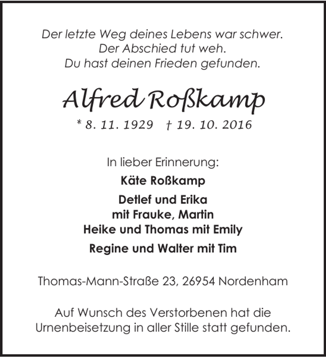 <p>Der letzte Weg deines Lebens war schwer.<br />Der Abschied tut weh.<br />Du hast deinen Frieden gefunden.</p><p>Alfred Roßkamp<br />* 8. 11. 1929</p><p>† 19. 10. 2016</p><p>In lieber Erinnerung:<br />Käte Roßkamp<br />Detlef und Erika<br />mit Frauke, Martin<br />Heike und Thomas mit Emily<br />Regine und Walter mit Tim<br />Thomas-Mann-Straße 23, 26954 Nordenham<br />Auf Wunsch des Verstorbenen hat die<br />Urnenbeisetzung in aller Stille statt gefunden.</p>