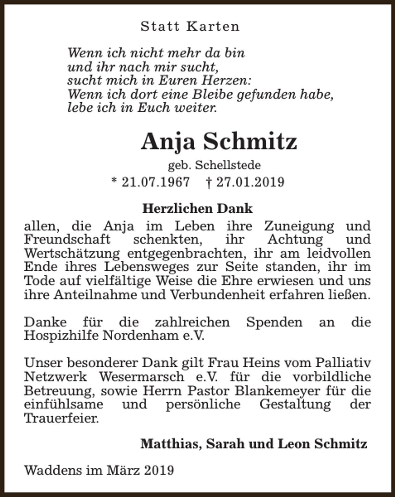 <p>S t a t t K a rt e n<br />Wenn ich nicht mehr da bin<br />und ihr nach mir sucht,<br />sucht mich in Euren Herzen:<br />Wenn ich dort eine Bleibe gefunden habe,<br />lebe ich in Euch weiter.</p><p>Anja Schmitz<br />geb. Schellstede</p><p>* 21.07.1967</p><p>† 27.01.2019</p><p>Herzlichen Dank<br />allen, die Anja im Leben ihre Zuneigung und<br />Freundschaft<br />schenkten,<br />ihr<br />Achtung<br />und<br />Wertschätzung entgegenbrachten, ihr am leidvollen<br />Ende ihres Lebensweges zur Seite standen, ihr im<br />Tode auf vielfältige Weise die Ehre erwiesen und uns<br />ihre Anteilnahme und Verbundenheit erfahren ließen.<br />Danke für die zahlreichen<br />Hospizhilfe Nordenham e.V.</p><p>Spenden</p><p>an</p><p>die</p><p>Unser besonderer Dank gilt Frau Heins vom Palliativ<br />Netzwerk Wesermarsch e.V. für die vorbildliche<br />Betreuung, sowie Herrn Pastor Blankemeyer für die<br />einfühlsame und persönliche Gestaltung der<br />Trauerfeier.<br />Matthias, Sarah und Leon Schmitz<br />Waddens im März 2019</p>