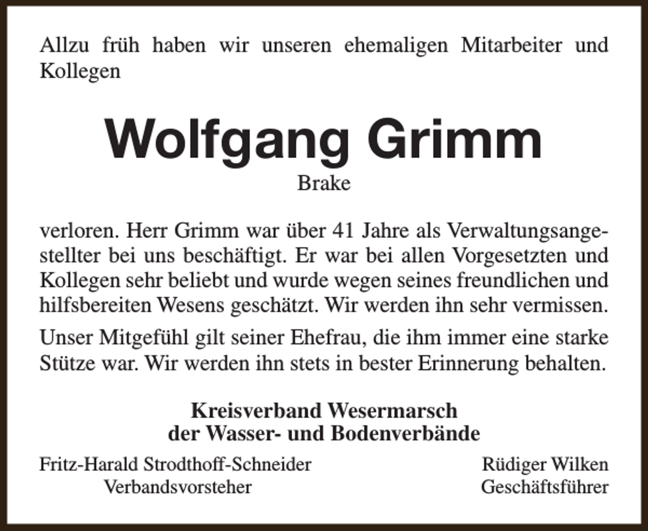 <p>Allzu früh haben wir unseren ehemaligen Mitarbeiter und<br />Kollegen</p><p>Wolfgang Grimm<br />Brake</p><p>verloren. Herr Grimm war über 41 Jahre als Verwaltungsangestellter bei uns beschäftigt. Er war bei allen Vorgesetzten und<br />Kollegen sehr beliebt und wurde wegen seines freundlichen und<br />hilfsbereiten Wesens geschätzt. Wir werden ihn sehr vermissen.<br />Unser Mitgefühl gilt seiner Ehefrau, die ihm immer eine starke<br />Stütze war. Wir werden ihn stets in bester Erinnerung behalten.<br />Kreisverband Wesermarsch<br />der Wasser- und Bodenverbände<br />Fritz-Harald Strodthoff-Schneider<br />Verbandsvorsteher</p><p>Rüdiger Wilken<br />Geschäftsführer</p>