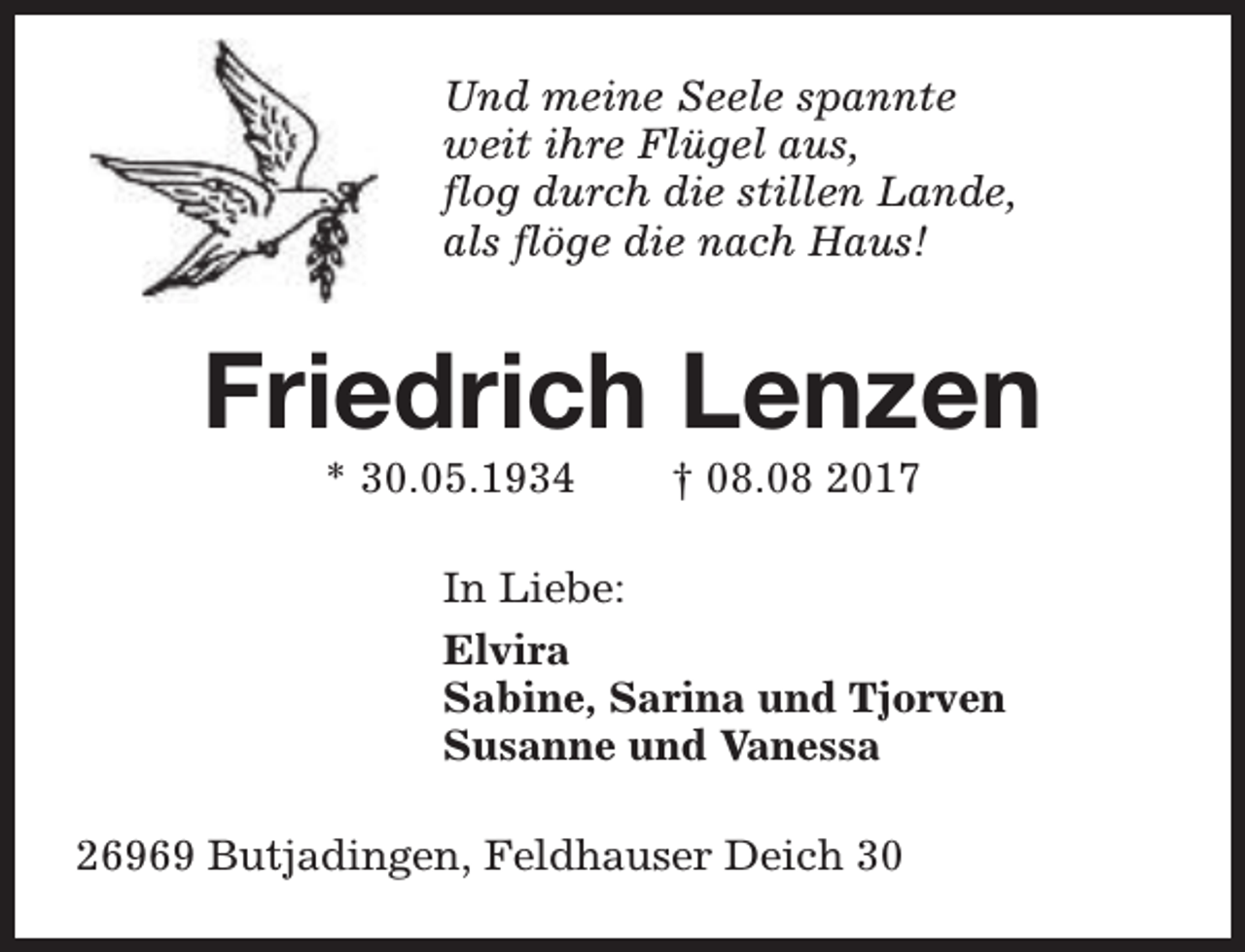 <p>Und meine Seele spannte<br />weit ihre Flügel aus,<br />flog durch die stillen Lande,<br />als flöge die nach Haus!</p><p>Friedrich Lenzen<br />* 30.05.1934</p><p>† 08.08 2017</p><p>In Liebe:<br />Elvira<br />Sabine, Sarina und Tjorven<br />Susanne und Vanessa<br />26969 Butjadingen, Feldhauser Deich 30</p>