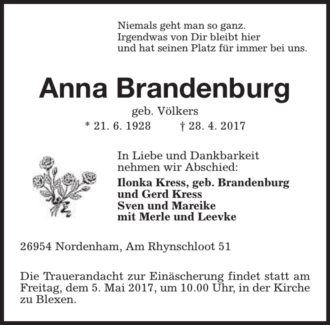 <p>Niemals geht man so ganz.<br />Irgendwas von Dir bleibt hier<br />und hat seinen Platz für immer bei uns.</p><p>Anna Brandenburg<br />geb. Völkers<br />* 21. 6. 1928<br />† 28. 4. 2017</p><p>In Liebe und Dankbarkeit<br />nehmen wir Abschied:<br />Ilonka Kress, geb. Brandenburg<br />und Gerd Kress<br />Sven und Mareike<br />mit Merle und Leevke<br />26954 Nordenham, Am Rhynschloot 51<br />Die Trauerandacht zur Einäscherung findet statt am<br />Freitag, dem 5. Mai 2017, um 10.00 Uhr, in der Kirche<br />zu Blexen.</p>