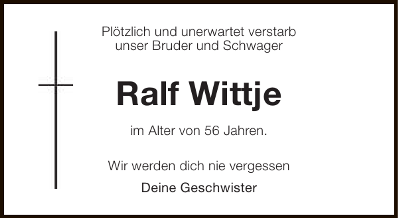 <p>Plötzlich und unerwartet verstarb<br />unser Bruder und Schwager</p><p>Ralf Wittje<br />im Alter von 56 Jahren.<br />Wir werden dich nie vergessen<br />Deine Geschwister</p>
