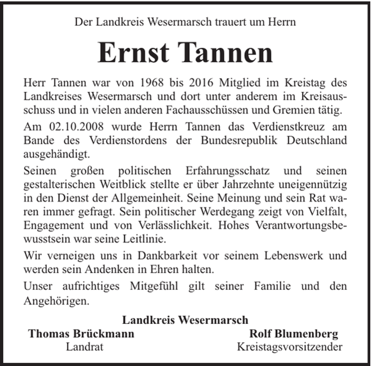 <p>Der Landkreis Wesermarsch trauert um Herrn</p><p>Ernst Tannen<br />Herr Tannen war von 1968 bis 2016 Mitglied im Kreistag des<br />Landkreises Wesermarsch und dort unter anderem im Kreisausschuss und in vielen anderen Fachausschüssen und Gremien tätig.<br />Am 02.10.2008 wurde Herrn Tannen das Verdienstkreuz am<br />Bande des Verdienstordens der Bundesrepublik Deutschland<br />ausgehändigt.<br />Seinen großen politischen Erfahrungsschatz und seinen<br />gestalterischen Weitblick stellte er über Jahrzehnte uneigennützig<br />in den Dienst der Allgemeinheit. Seine Meinung und sein Rat waren immer gefragt. Sein politischer Werdegang zeigt von Vielfalt,<br />Engagement und von Verlässlichkeit. Hohes Verantwortungsbewusstsein war seine Leitlinie.<br />Wir verneigen uns in Dankbarkeit vor seinem Lebenswerk und<br />werden sein Andenken in Ehren halten.<br />Unser aufrichtiges Mitgefühl gilt seiner Familie und den<br />Angehörigen.<br />Landkreis Wesermarsch<br />Thomas Brückmann<br />Rolf Blumenberg<br />Landrat<br />Kreistagsvorsitzender</p>