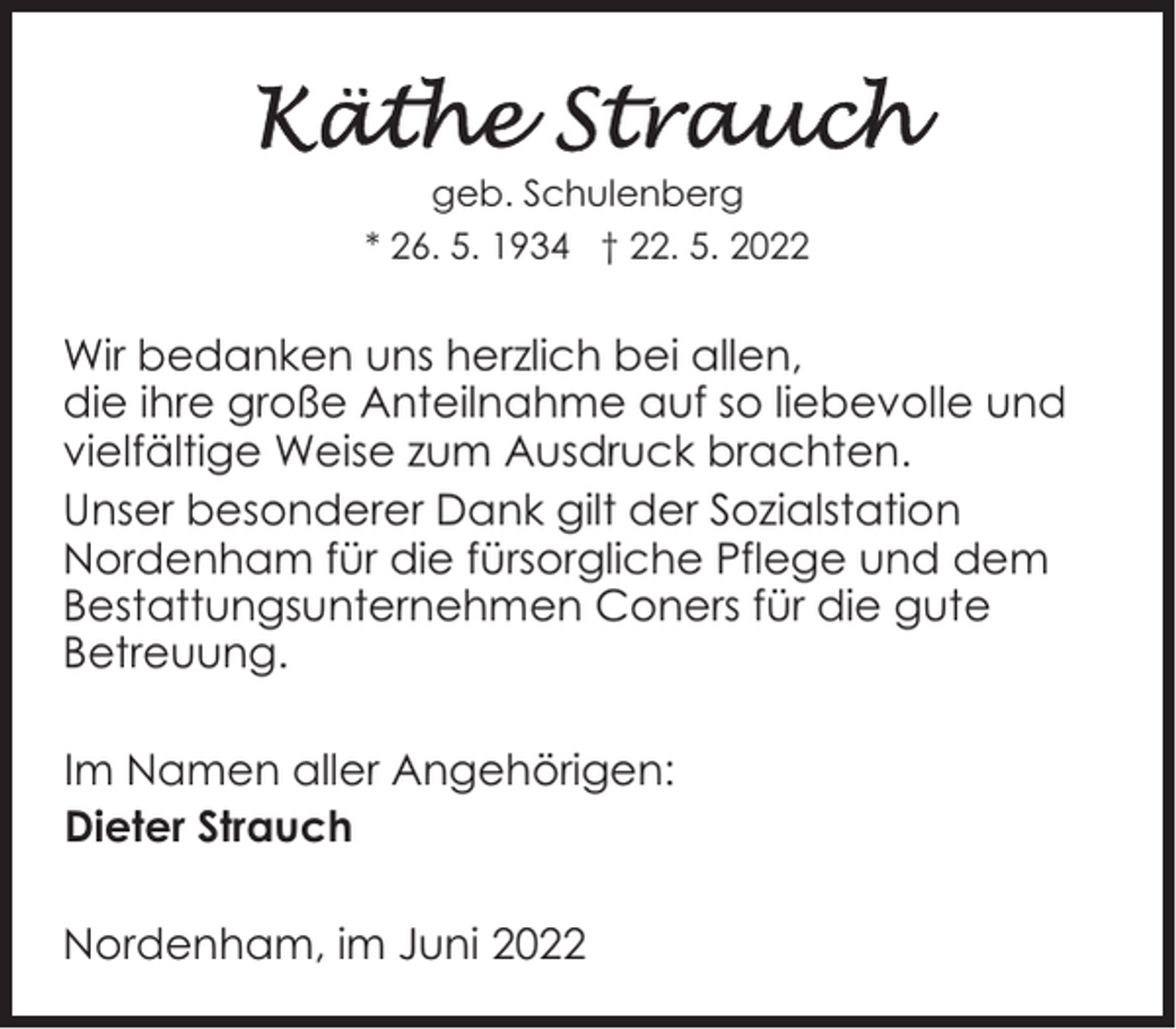 <p>geb. Schulenberg<br />* 26. 5. 1934 † 22. 5. 2022</p><p>Wir bedanken uns herzlich bei allen,<br />die ihre große Anteilnahme auf so liebevolle und<br />vielfältige Weise zum Ausdruck brachten.<br />Unser besonderer Dank gilt der Sozialstation<br />Nordenham für die fürsorgliche Pflege und dem<br />Bestattungsunternehmen Coners für die gute<br />Betreuung.<br />Im Namen aller Angehörigen:<br />Dieter Strauch<br />Nordenham, im Juni 2022</p>