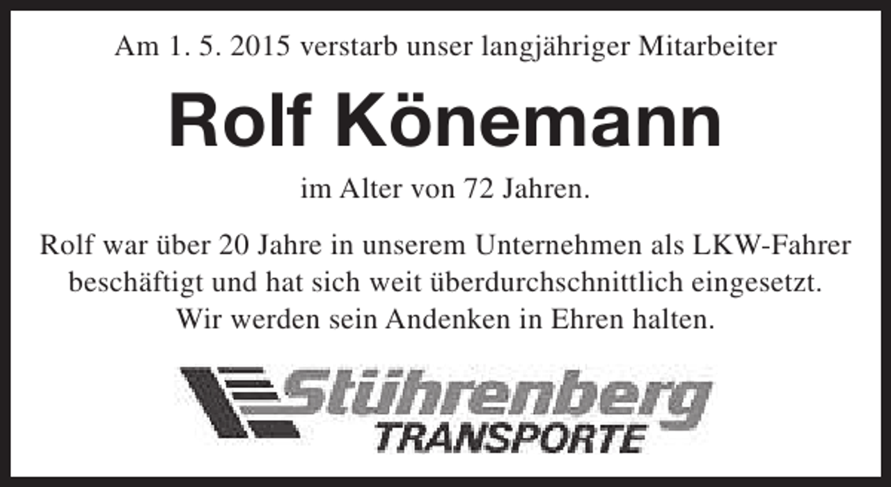 <p>Am 1. 5. 2015 verstarb unser langjähriger Mitarbeiter</p><p>Rolf Könemann<br />im Alter von 72 Jahren.</p><p>Rolf war über 20 Jahre in unserem Unternehmen als LKW-Fahrer<br />beschäftigt und hat sich weit überdurchschnittlich eingesetzt.<br />Wir werden sein Andenken in Ehren halten.</p>