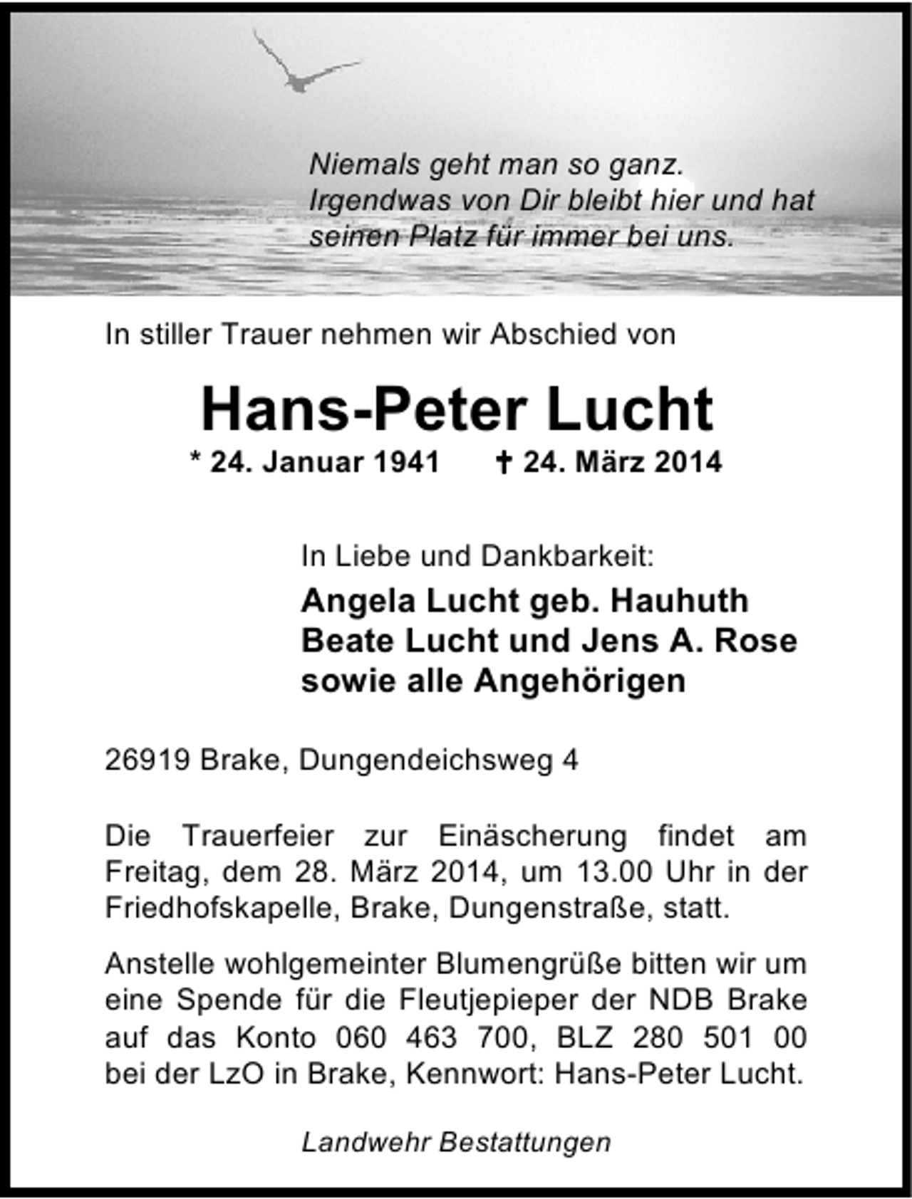 <p>Niemals geht man so ganz.<br />Irgendwas von Dir bleibt hier und hat<br />seinen Platz für immer bei uns.<br />In stiller Trauer nehmen wir Abschied von</p><p>Hans-Peter Lucht</p><p>* 24. Januar 1941</p><p>24. März 2014</p><p>In Liebe und Dankbarkeit:</p><p>Angela Lucht geb. Hauhuth<br />Beate Lucht und Jens A. Rose<br />sowie alle Angehörigen<br />26919 Brake, Dungendeichsweg 4<br />Die Trauerfeier zur Einäscherung findet am<br />Freitag, dem 28. März 2014, um 13.00 Uhr in der<br />Friedhofskapelle, Brake, Dungenstraße, statt.<br />Anstelle wohlgemeinter Blumengrüße bitten wir um<br />eine Spende für die Fleutjepieper der NDB Brake<br />auf das Konto 060 463 700, BLZ 280 501 00<br />bei der LzO in Brake, Kennwort: Hans-Peter Lucht.<br />Landwehr Bestattungen</p>