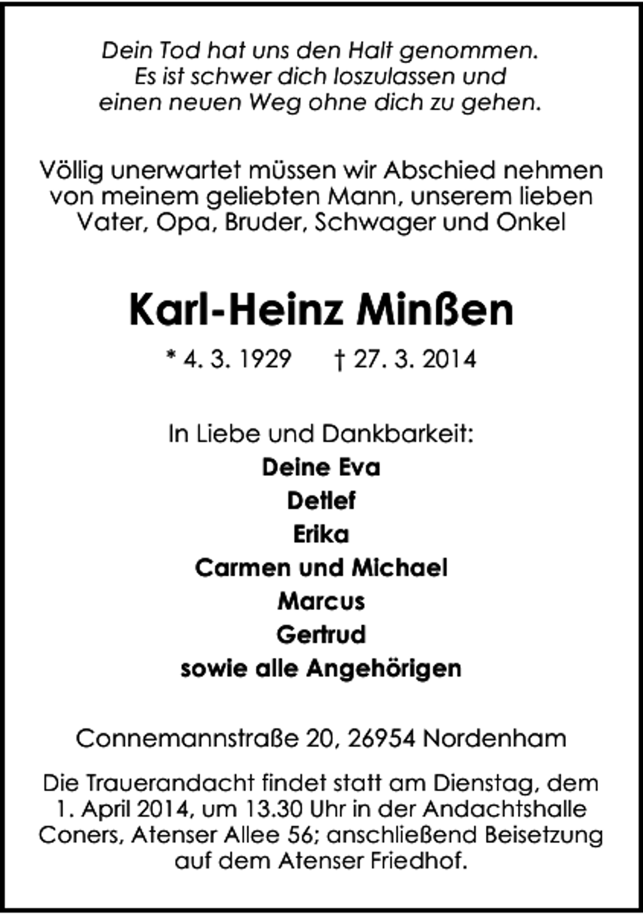 <p>Dein Tod hat uns den Halt genommen.<br />Es ist schwer dich loszulassen und<br />einen neuen Weg ohne dich zu gehen.</p><p>Völlig unerwartet müssen wir Abschied nehmen<br />von meinem geliebten Mann, unserem lieben<br />Vater, Opa, Bruder, Schwager und Onkel</p><p>Karl-Heinz Minßen<br />* 4. 3. 1929</p><p>† 27. 3. 2014</p><p>In Liebe und Dankbarkeit:<br />Deine Eva<br />Detlef<br />Erika<br />Carmen und Michael<br />Marcus<br />Gertrud<br />sowie alle Angehörigen<br />Connemannstraße 20, 26954 Nordenham<br />Die Trauerandacht findet statt am Dienstag, dem<br />1. April 2014, um 13.30 Uhr in der Andachtshalle<br />Coners, Atenser Allee 56; anschließend Beisetzung<br />auf dem Atenser Friedhof.</p>