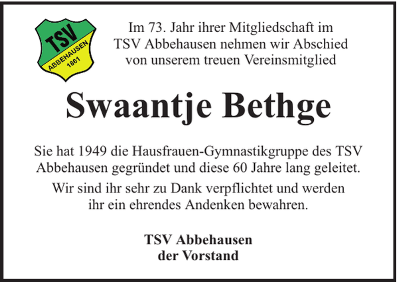 <p>Im 73. Jahr ihrer Mitgliedschaft im<br />TSV Abbehausen nehmen wir Abschied<br />von unserem treuen Vereinsmitglied</p><p>Swaantje Bethge<br />Sie hat 1949 die Hausfrauen-Gymnastikgruppe des TSV<br />Abbehausen gegründet und diese 60 Jahre lang geleitet.<br />Wir sind ihr sehr zu Dank verpflichtet und werden<br />ihr ein ehrendes Andenken bewahren.<br />TSV Abbehausen<br />der Vorstand</p>
