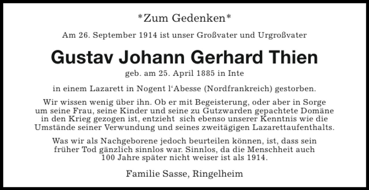 <p>*Zum Gedenken*<br />Am 26. September 1914 ist unser Großvater und Urgroßvater</p><p>Gustav Johann Gerhard Thien<br />geb. am 25. April 1885 in Inte</p><p>in einem Lazarett in Nogent l‘Abesse (Nordfrankreich) gestorben.<br />Wir wissen wenig über ihn. Ob er mit Begeisterung, oder aber in Sorge<br />um seine Frau, seine Kinder und seine zu Gutzwarden gepachtete Domäne<br />in den Krieg gezogen ist, entzieht sich ebenso unserer Kenntnis wie die<br />Umstände seiner Verwundung und seines zweitägigen Lazarettaufenthalts.<br />Was wir als Nachgeborene jedoch beurteilen können, ist, dass sein<br />früher Tod gänzlich sinnlos war. Sinnlos, da die Menschheit auch<br />100 Jahre später nicht weiser ist als 1914.</p><p>Familie Sasse, Ringelheim</p>