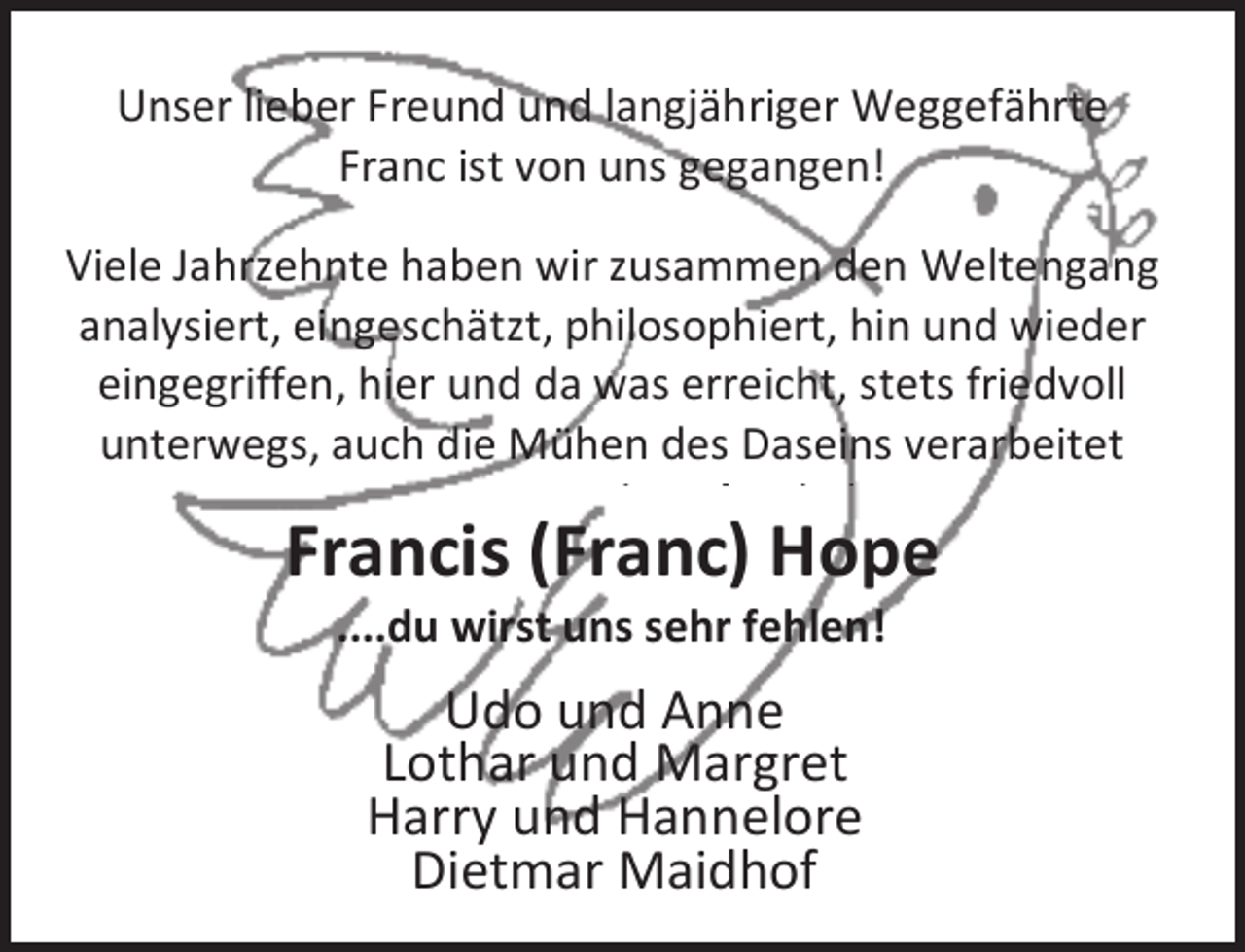 <p>Unser lieber Freund und langjähriger Weggefährte<br />Franc ist von uns gegangen!<br />Viele Jahrzehnte haben wir zusammen den Weltengang<br />analysiert, eingeschätzt, philosophiert, hin und wieder<br />eingegriffen, hier und da was erreicht, stets friedvoll<br />unterwegs, auch die Mühen des Daseins verarbeitet<br />l<br />ß h b</p><p>Francis (Franc) Hope<br />....du wirst uns sehr fehlen!</p><p>Udo und Anne<br />Lothar und Margret<br />Harry und Hannelore<br />Dietmar Maidhof</p>