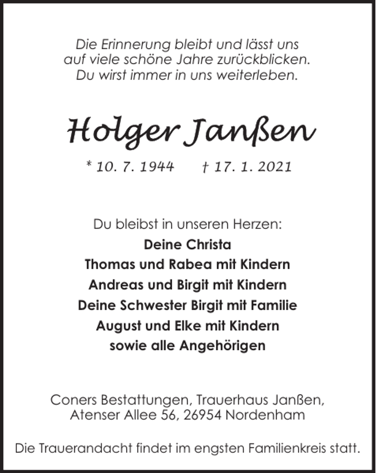 <p>Die Erinnerung bleibt und lässt uns<br />auf viele schöne Jahre zurückblicken.<br />Du wirst immer in uns weiterleben.</p>
<p>* 10. 7. 1944</p>
<p>† 17. 1. 2021</p>
<p>Du bleibst in unseren Herzen:<br />Deine Christa<br />Thomas und Rabea mit Kindern<br />Andreas und Birgit mit Kindern<br />Deine Schwester Birgit mit Familie<br />August und Elke mit Kindern<br />sowie alle Angehörigen</p>
<p>Coners Bestattungen, Trauerhaus Janßen,<br />Atenser Allee 56, 26954 Nordenham<br />Die Trauerandacht findet im engsten Familienkreis statt.</p>