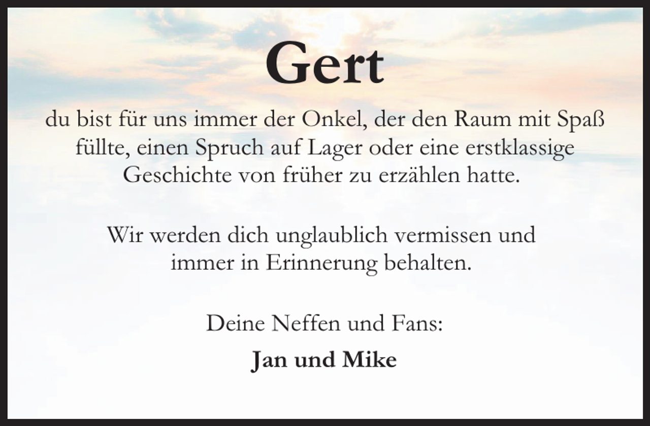 <p>Gert</p><p>du bist für uns immer der Onkel, der den Raum mit Spaß<br />füllte, einen Spruch auf Lager oder eine erstklassige<br />Geschichte von früher zu erzählen hatte.<br />Wir werden dich unglaublich vermissen und<br />immer in Erinnerung behalten.<br />Deine Neffen und Fans:<br />Jan und Mike</p>